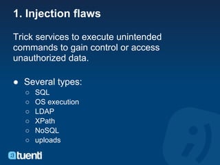 1. Injection flaws

Trick services to execute unintended
commands to gain control or access
unauthorized data.

● Several types:
  ○   SQL
  ○   OS execution
  ○   LDAP
  ○   XPath
  ○   NoSQL
  ○   uploads
 