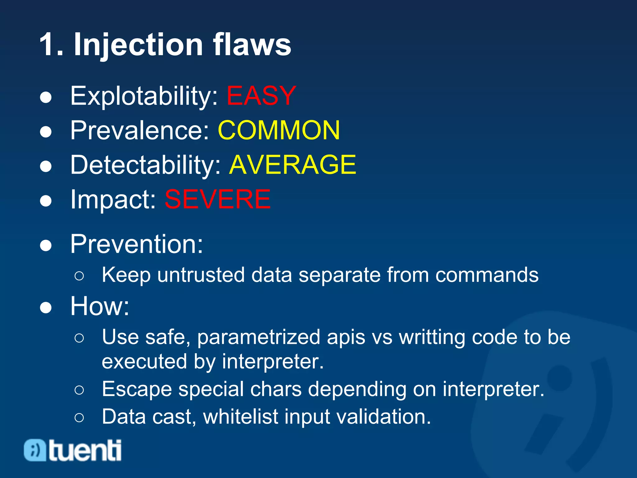 1. Injection flaws
●   Explotability: EASY
●   Prevalence: COMMON
●   Detectability: AVERAGE
●   Impact: SEVERE
● Prevention:
    ○ Keep untrusted data separate from commands
● How:
    ○ Use safe, parametrized apis vs writting code to be
      executed by interpreter.
    ○ Escape special chars depending on interpreter.
    ○ Data cast, whitelist input validation.
 
