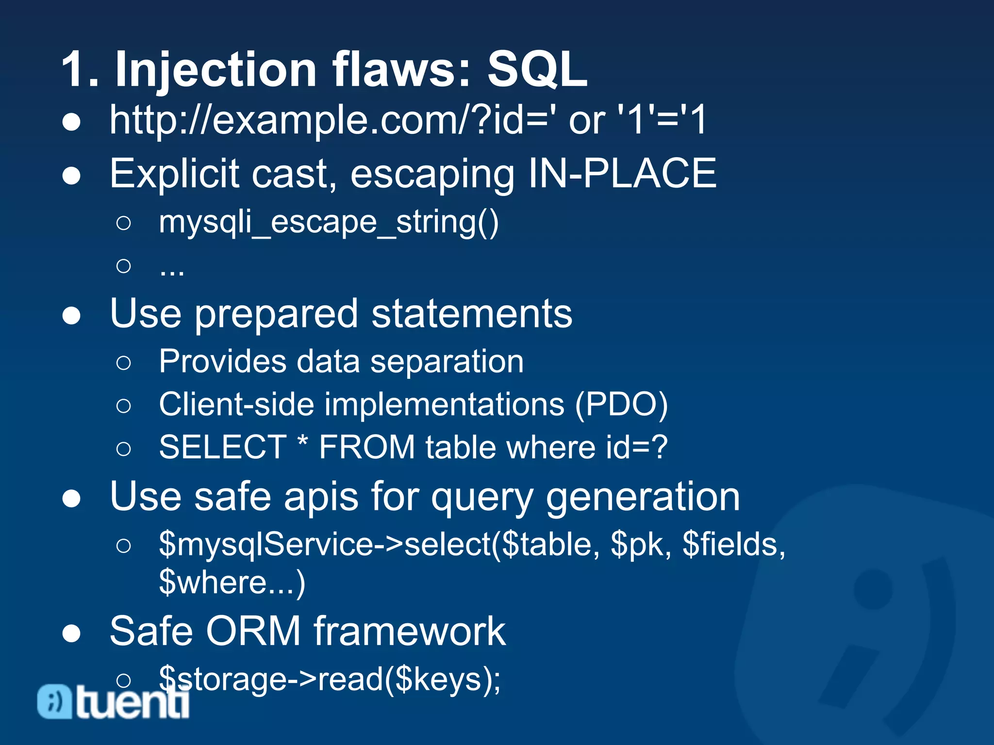 1. Injection flaws: SQL
● http://example.com/?id=' or '1'='1
● Explicit cast, escaping IN-PLACE
  ○ mysqli_escape_string()
  ○ ...
● Use prepared statements
  ○ Provides data separation
  ○ Client-side implementations (PDO)
  ○ SELECT * FROM table where id=?
● Use safe apis for query generation
  ○ $mysqlService->select($table, $pk, $fields,
    $where...)
● Safe ORM framework
  ○ $storage->read($keys);
 