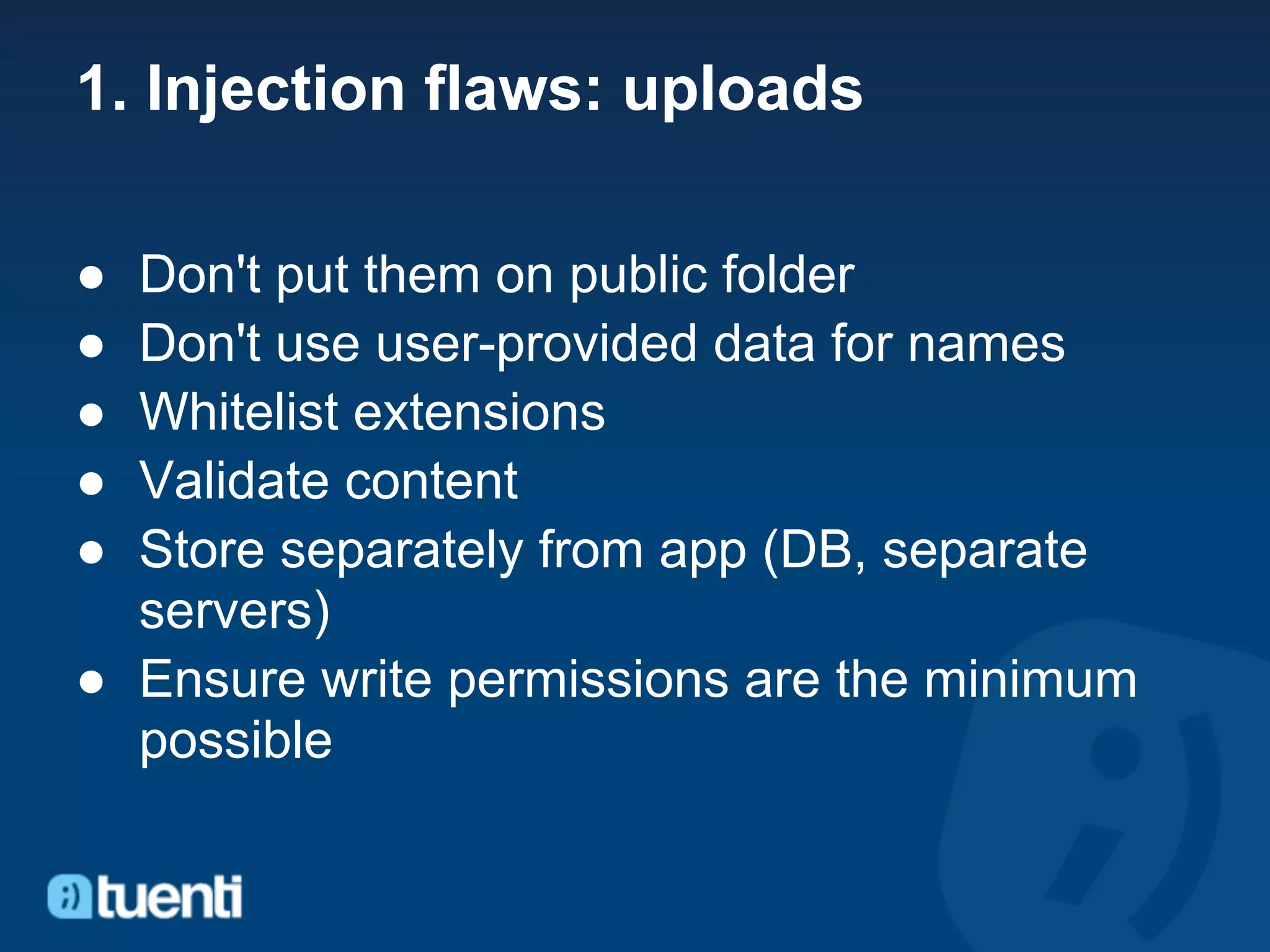 1. Injection flaws: uploads

● Don't put them on public folder
● Don't use user-provided data for names
● Whitelist extensions
● Validate content
● Store separately from app (DB, separate
  servers)
● Ensure write permissions are the minimum
  possible
 