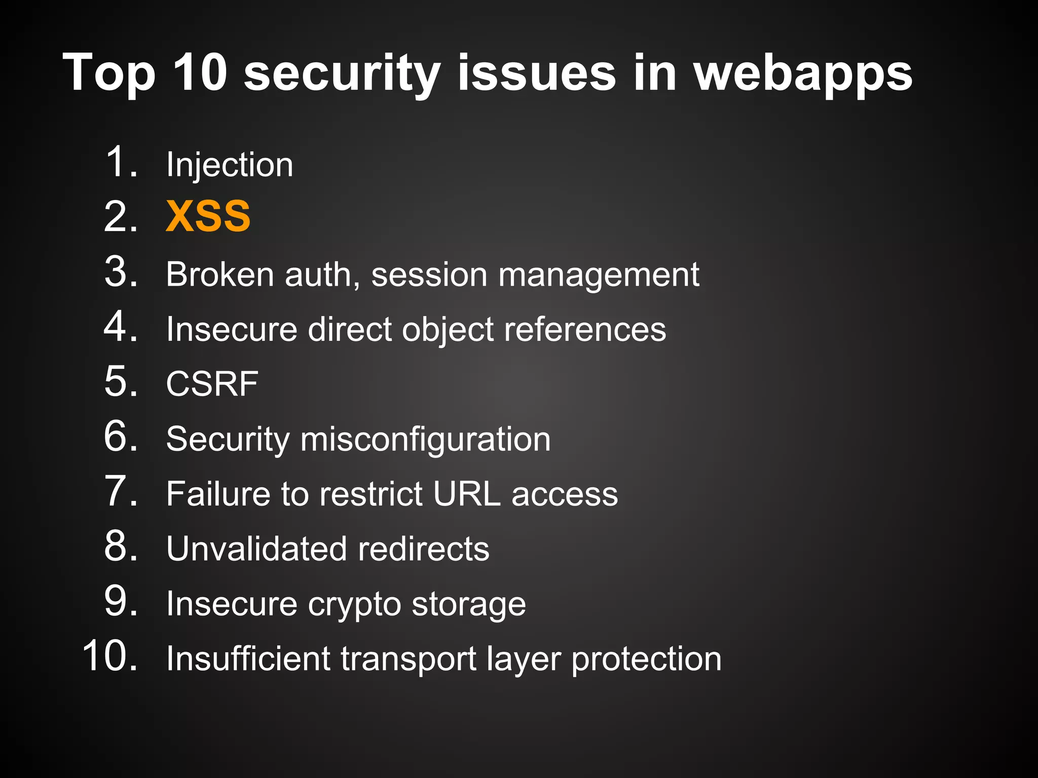 Top 10 security issues in webapps
 1.   Injection
 2.   XSS
 3.   Broken auth, session management
 4.   Insecure direct object references
 5.   CSRF
 6.   Security misconfiguration
 7.   Failure to restrict URL access
 8.   Unvalidated redirects
 9.   Insecure crypto storage
10.   Insufficient transport layer protection
 