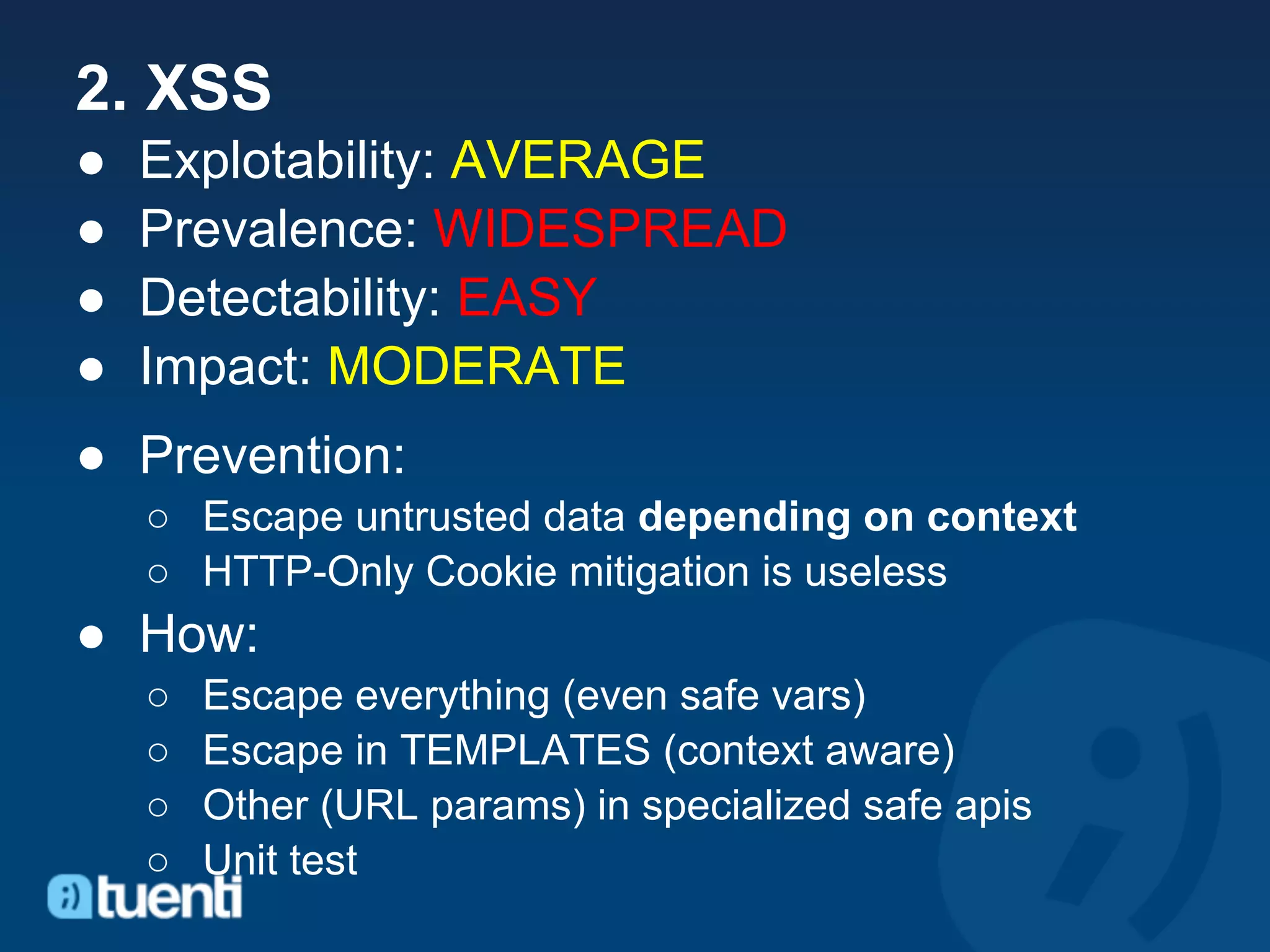 2. XSS
●   Explotability: AVERAGE
●   Prevalence: WIDESPREAD
●   Detectability: EASY
●   Impact: MODERATE
● Prevention:
    ○ Escape untrusted data depending on context
    ○ HTTP-Only Cookie mitigation is useless
● How:
    ○   Escape everything (even safe vars)
    ○   Escape in TEMPLATES (context aware)
    ○   Other (URL params) in specialized safe apis
    ○   Unit test
 