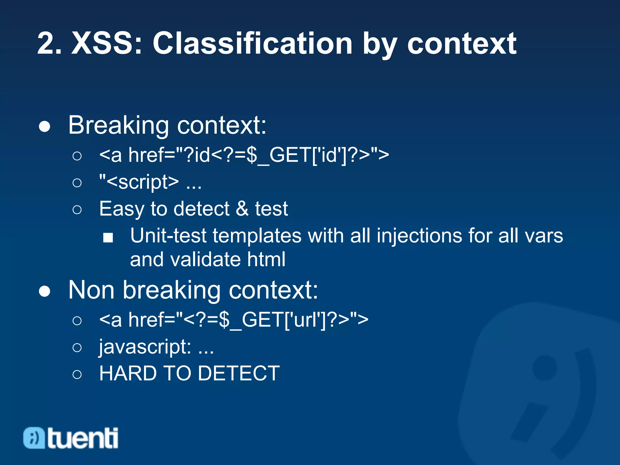 2. XSS: Classification by context

● Breaking context:
  ○ <a href="?id<?=$_GET['id']?>">
  ○ "<script> ...
  ○ Easy to detect & test
    ■ Unit-test templates with all injections for all vars
       and validate html
● Non breaking context:
  ○ <a href="<?=$_GET['url']?>">
  ○ javascript: ...
  ○ HARD TO DETECT
 