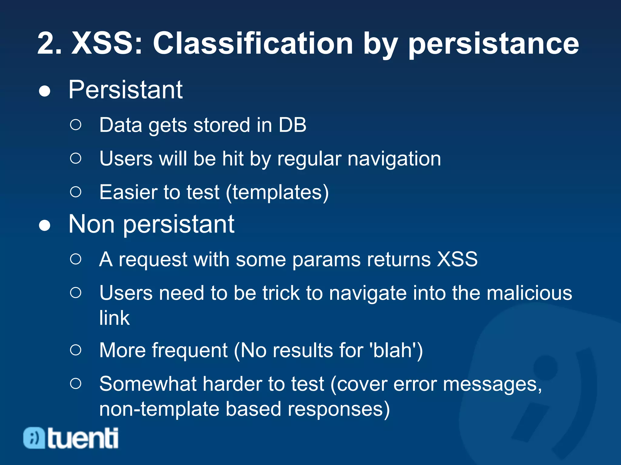 2. XSS: Classification by persistance
● Persistant
  ○ Data gets stored in DB
  ○ Users will be hit by regular navigation
  ○ Easier to test (templates)
● Non persistant
  ○ A request with some params returns XSS
  ○ Users need to be trick to navigate into the malicious
      link
   ○ More frequent (No results for 'blah')
   ○ Somewhat harder to test (cover error messages,
      non-template based responses)
 