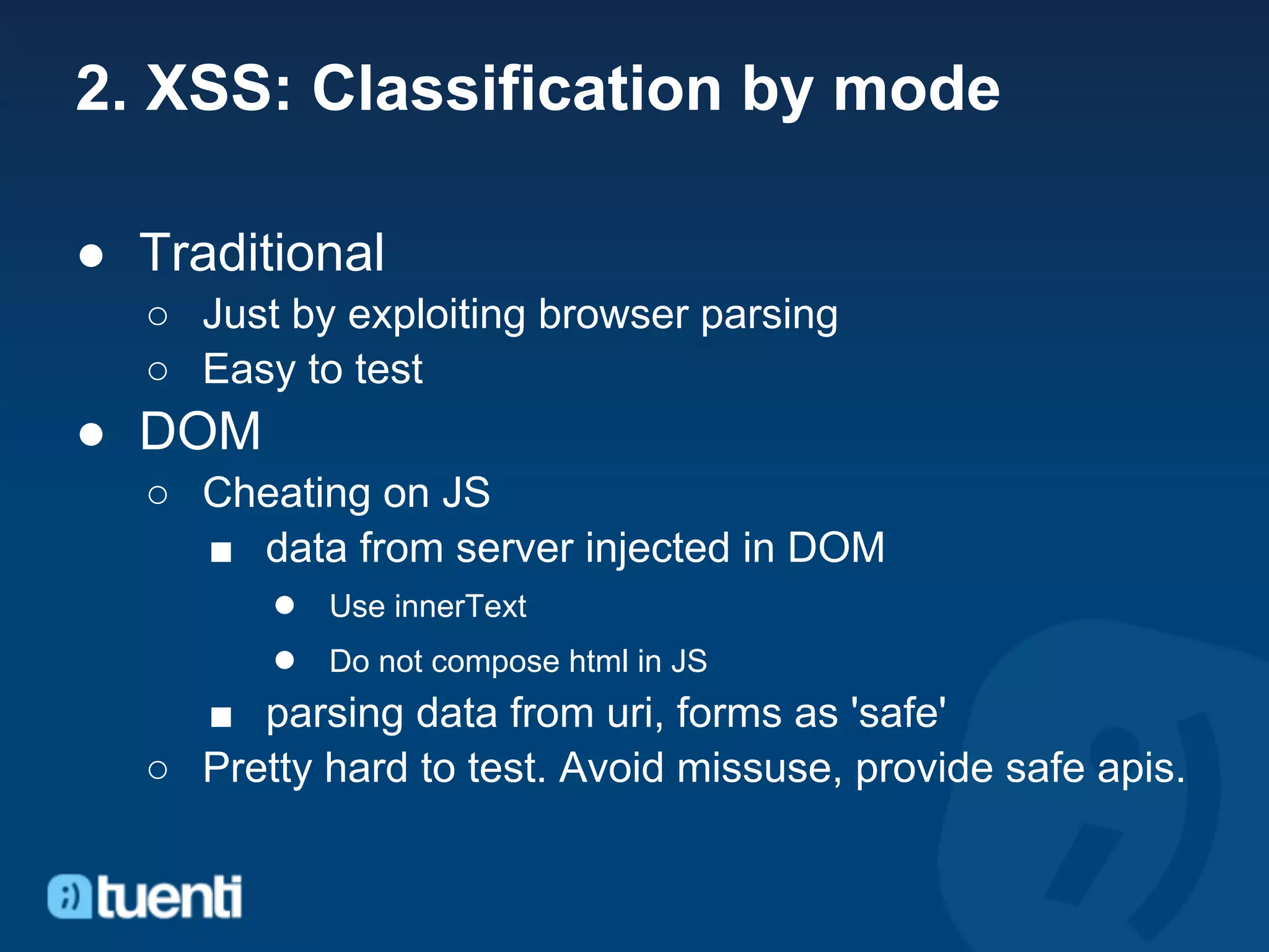 2. XSS: Classification by mode

● Traditional
  ○ Just by exploiting browser parsing
  ○ Easy to test
● DOM
  ○ Cheating on JS
    ■ data from server injected in DOM
       ● Use innerText
       ● Do not compose html in JS
    ■ parsing data from uri, forms as 'safe'
  ○ Pretty hard to test. Avoid missuse, provide safe apis.
 