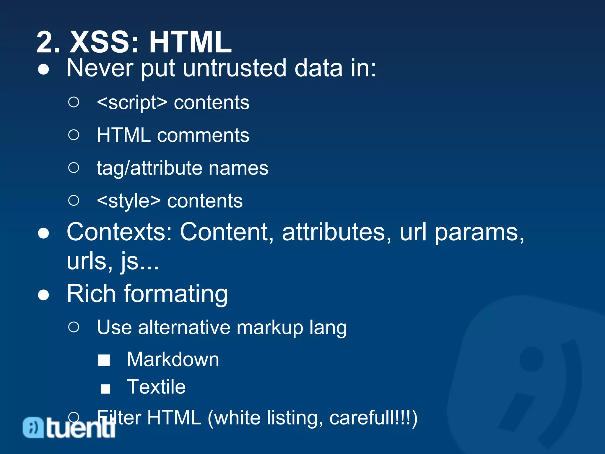 2. XSS: HTML
● Never put untrusted data in:
  ○ <script> contents
  ○ HTML comments
  ○ tag/attribute names
  ○ <style> contents
● Contexts: Content, attributes, url params,
  urls, js...
● Rich formating
  ○ Use alternative markup lang
     ■ Markdown
     ■ Textile
  ○ Filter HTML (white listing, carefull!!!)
 