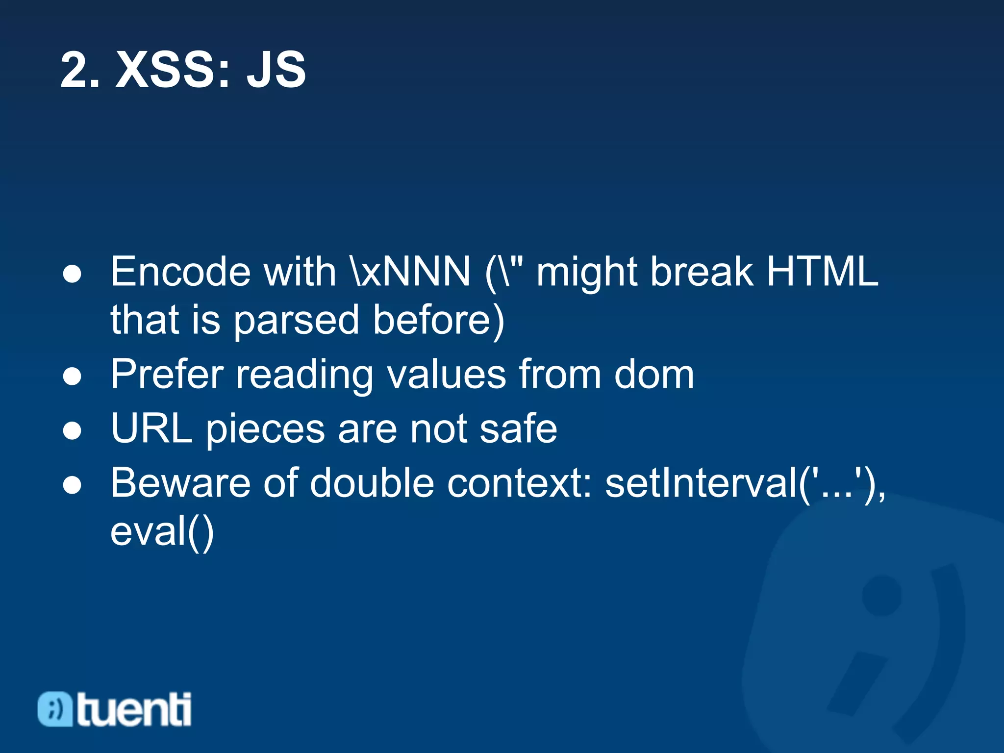 2. XSS: JS


● Encode with xNNN (" might break HTML
  that is parsed before)
● Prefer reading values from dom
● URL pieces are not safe
● Beware of double context: setInterval('...'),
  eval()
 