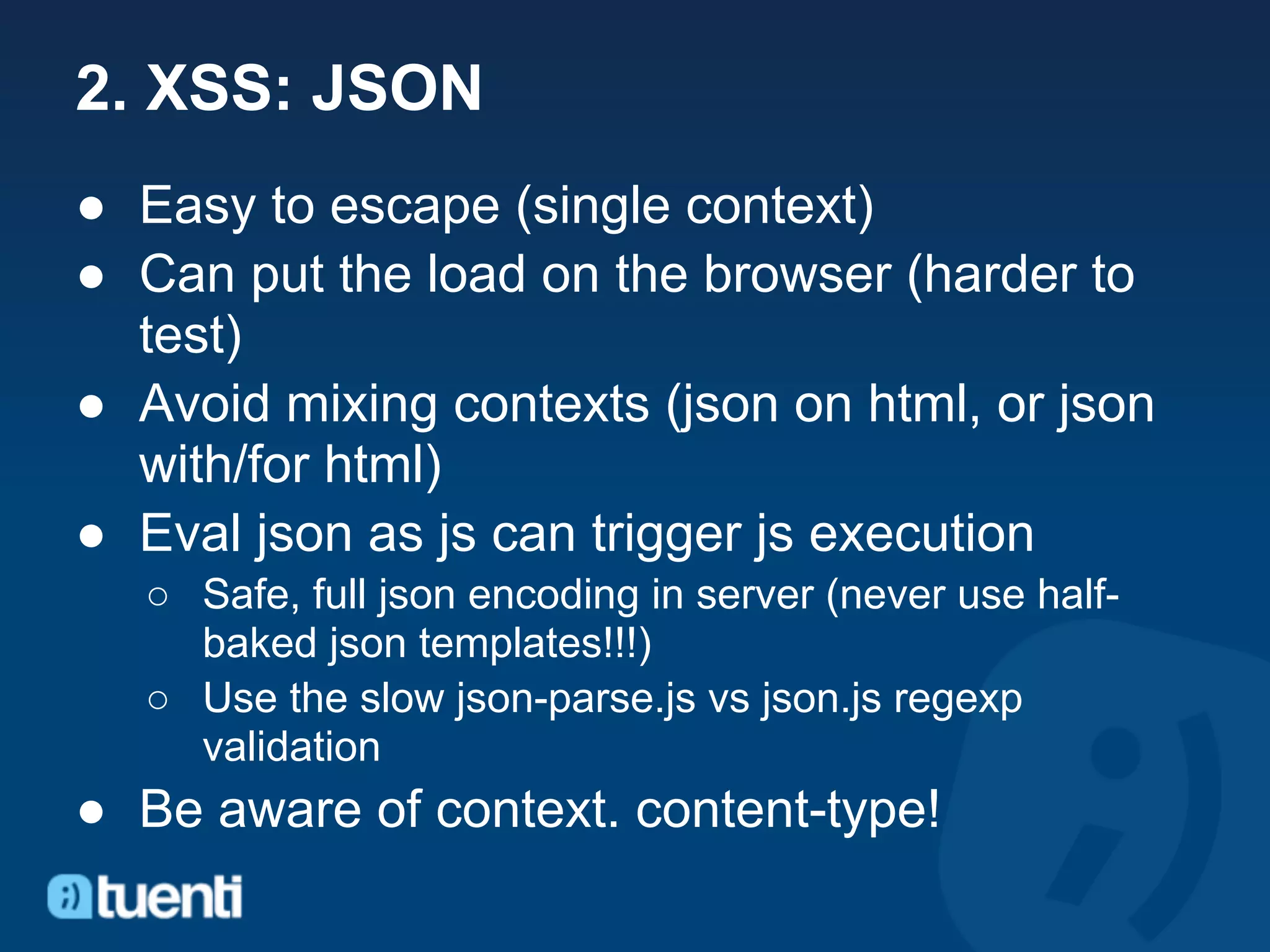 2. XSS: JSON
● Easy to escape (single context)
● Can put the load on the browser (harder to
  test)
● Avoid mixing contexts (json on html, or json
  with/for html)
● Eval json as js can trigger js execution
  ○ Safe, full json encoding in server (never use half-
    baked json templates!!!)
  ○ Use the slow json-parse.js vs json.js regexp
    validation
● Be aware of context. content-type!
 
