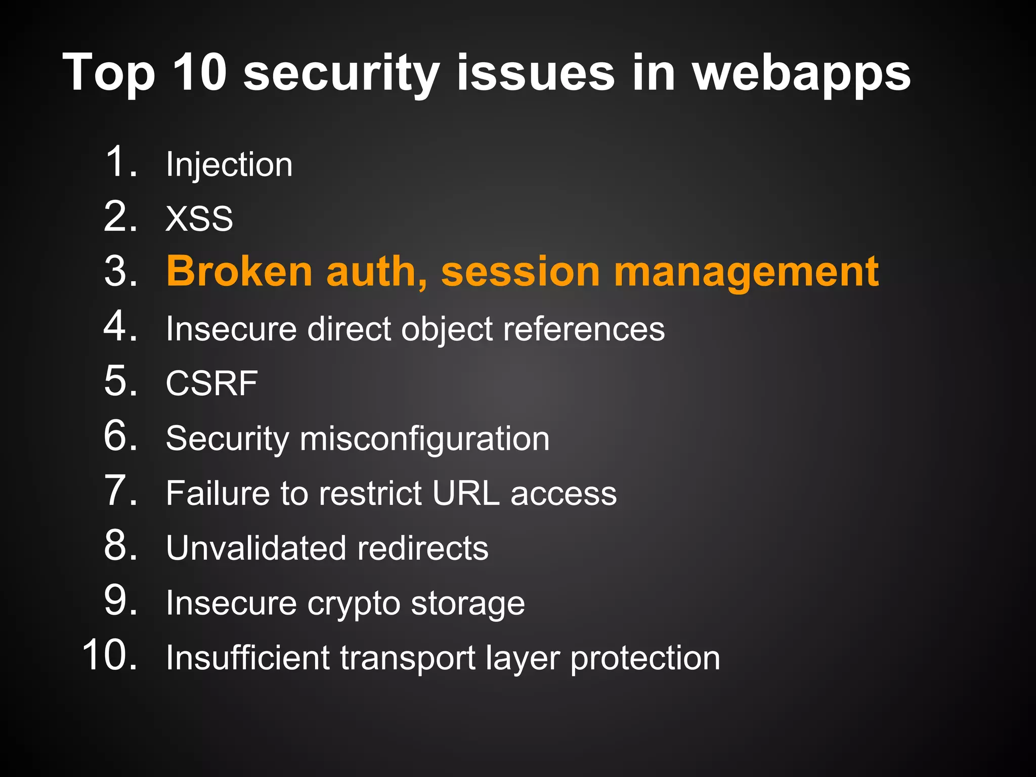 Top 10 security issues in webapps
 1.   Injection
 2.   XSS
 3.   Broken auth, session management
 4.   Insecure direct object references
 5.   CSRF
 6.   Security misconfiguration
 7.   Failure to restrict URL access
 8.   Unvalidated redirects
 9.   Insecure crypto storage
10.   Insufficient transport layer protection
 