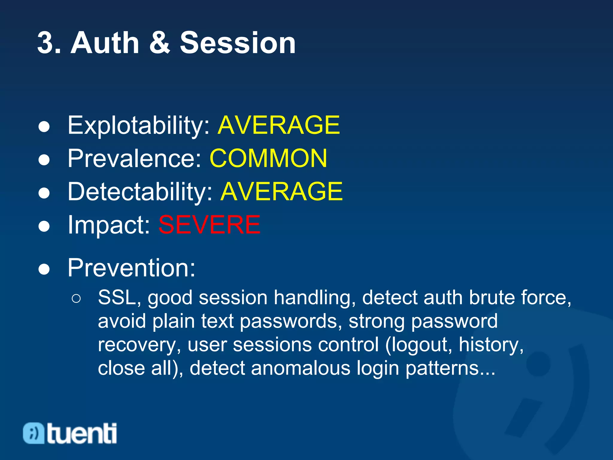 3. Auth & Session

●   Explotability: AVERAGE
●   Prevalence: COMMON
●   Detectability: AVERAGE
●   Impact: SEVERE
● Prevention:
    ○ SSL, good session handling, detect auth brute force,
      avoid plain text passwords, strong password
      recovery, user sessions control (logout, history,
      close all), detect anomalous login patterns...
 