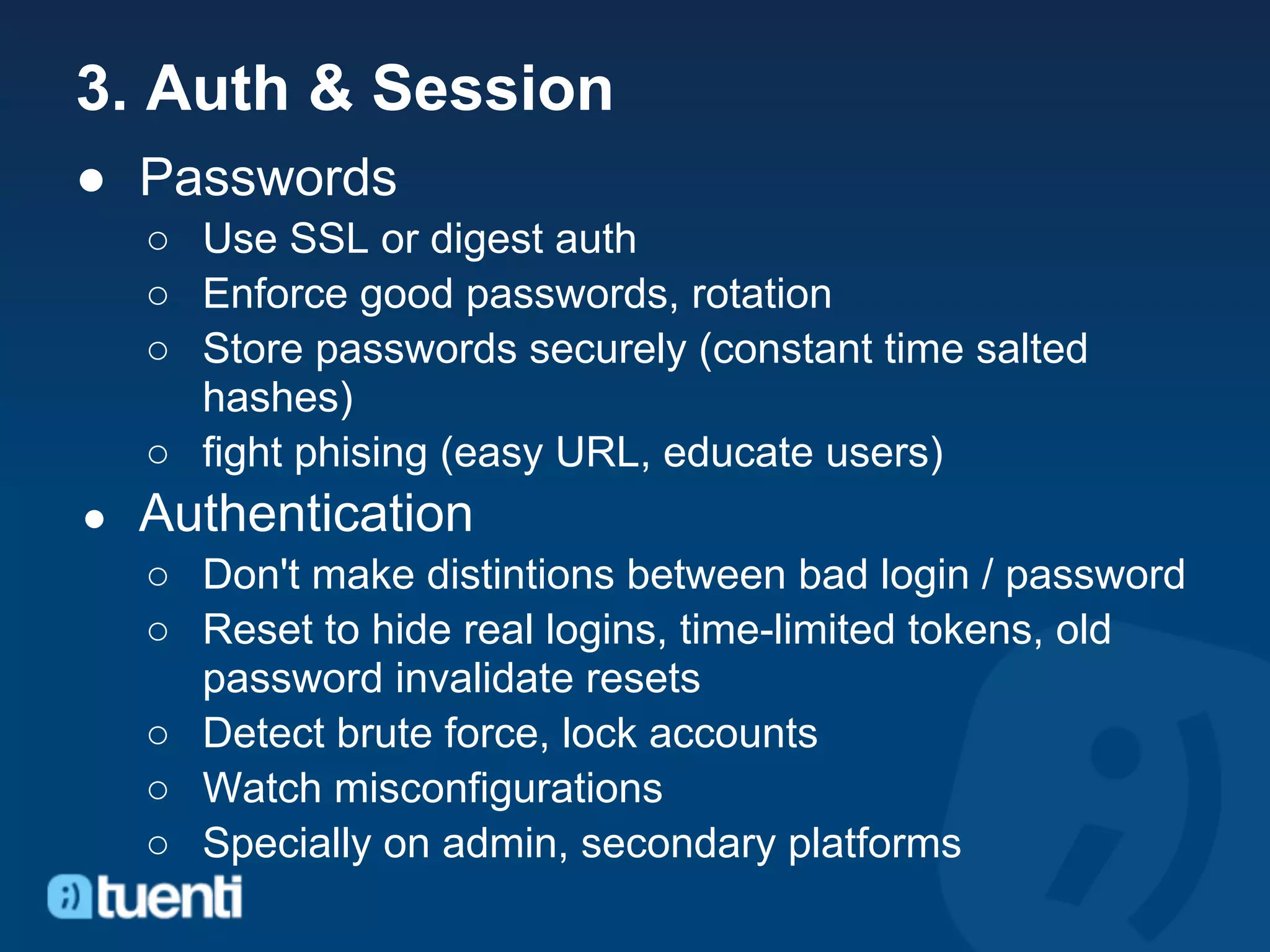 3. Auth & Session
● Passwords
    ○ Use SSL or digest auth
    ○ Enforce good passwords, rotation
    ○ Store passwords securely (constant time salted
      hashes)
    ○ fight phising (easy URL, educate users)
●   Authentication
    ○ Don't make distintions between bad login / password
    ○ Reset to hide real logins, time-limited tokens, old
      password invalidate resets
    ○ Detect brute force, lock accounts
    ○ Watch misconfigurations
    ○ Specially on admin, secondary platforms
 