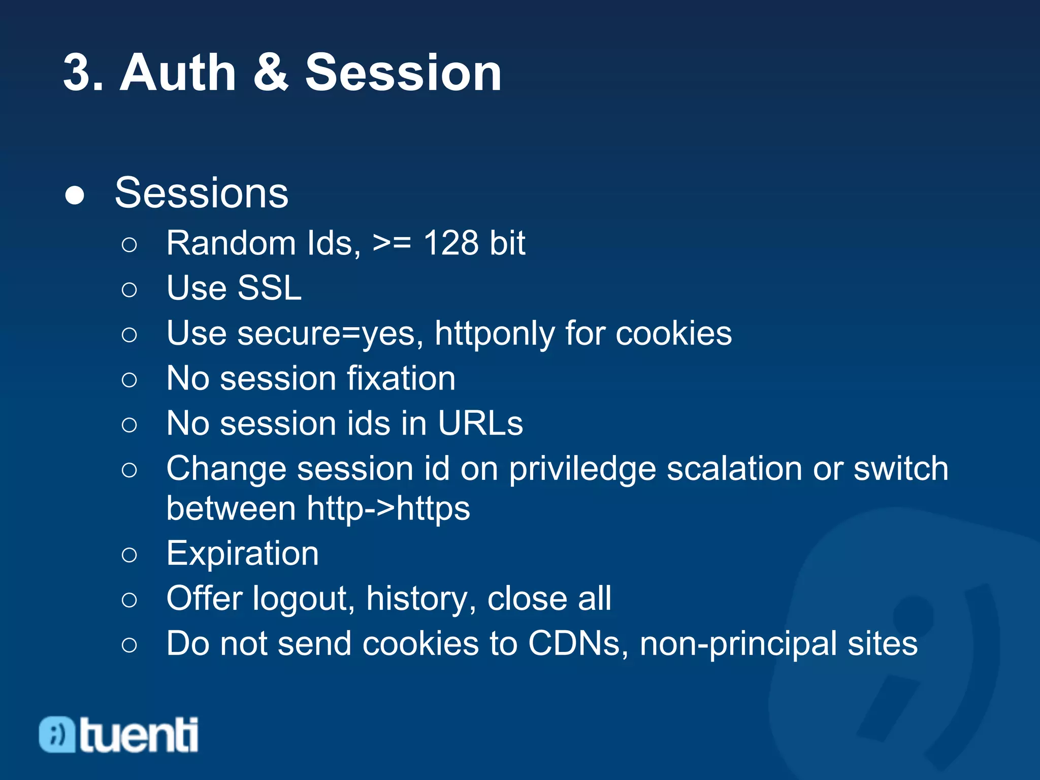 3. Auth & Session

● Sessions
  ○ Random Ids, >= 128 bit
  ○ Use SSL
  ○ Use secure=yes, httponly for cookies
  ○ No session fixation
  ○ No session ids in URLs
  ○ Change session id on priviledge scalation or switch
    between http->https
  ○ Expiration
  ○ Offer logout, history, close all
  ○ Do not send cookies to CDNs, non-principal sites
 