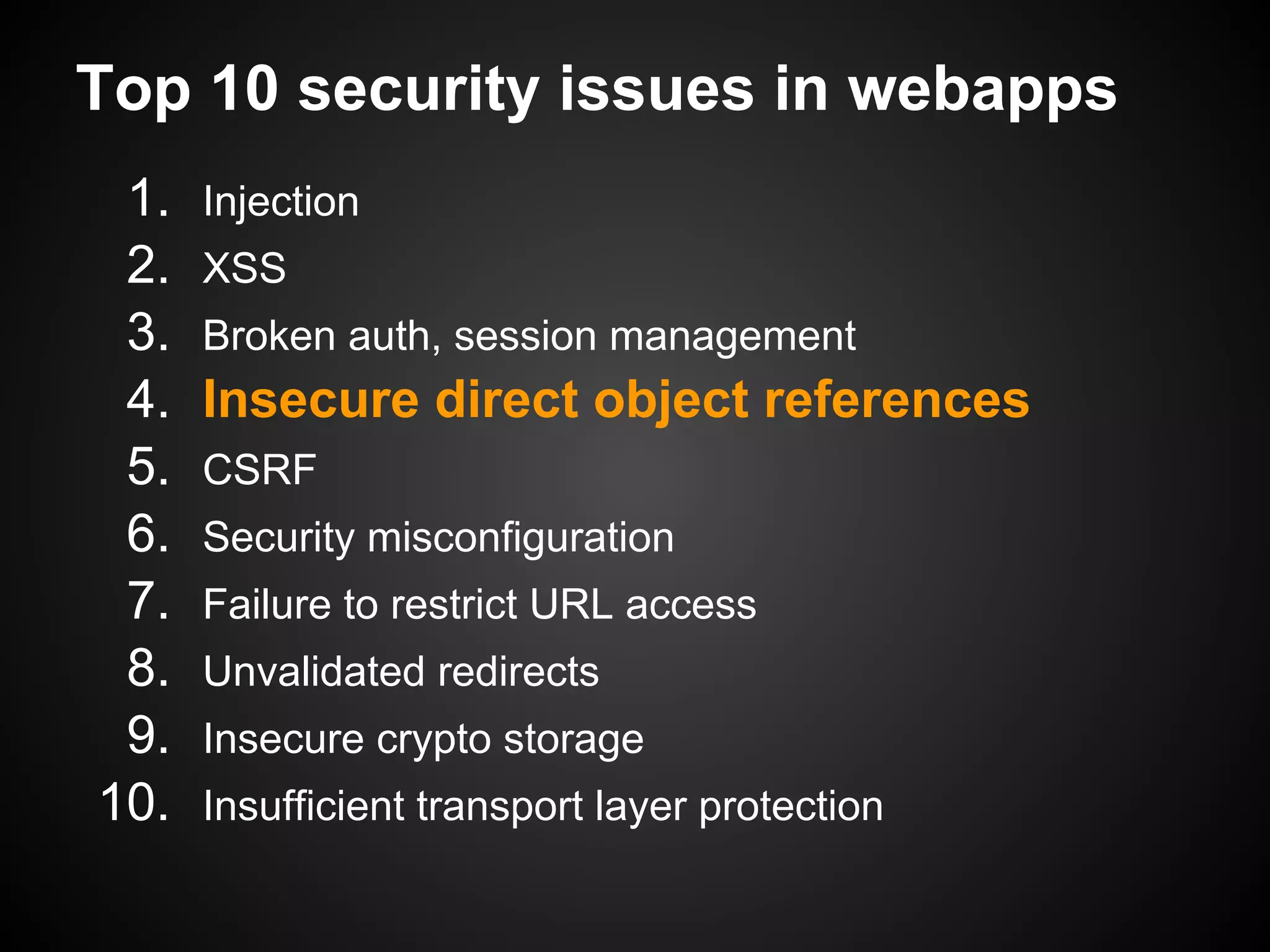Top 10 security issues in webapps
 1.   Injection
 2.   XSS
 3.   Broken auth, session management
 4.   Insecure direct object references
 5.   CSRF
 6.   Security misconfiguration
 7.   Failure to restrict URL access
 8.   Unvalidated redirects
 9.   Insecure crypto storage
10.   Insufficient transport layer protection
 