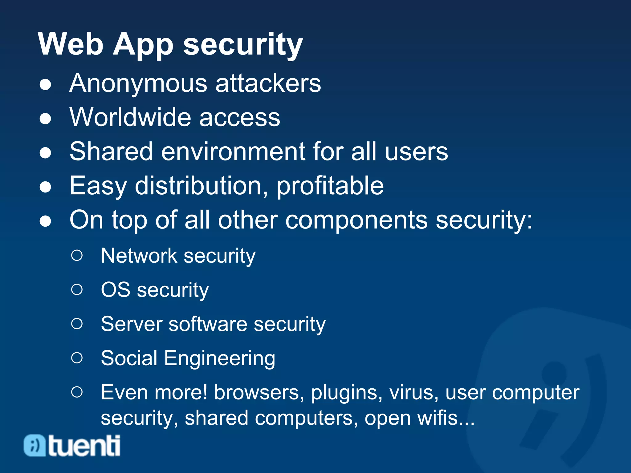 Web App security
●   Anonymous attackers
●   Worldwide access
●   Shared environment for all users
●   Easy distribution, profitable
●   On top of all other components security:
    ○ Network security
    ○ OS security
    ○ Server software security
    ○ Social Engineering
    ○ Even more! browsers, plugins, virus, user computer
       security, shared computers, open wifis...
 