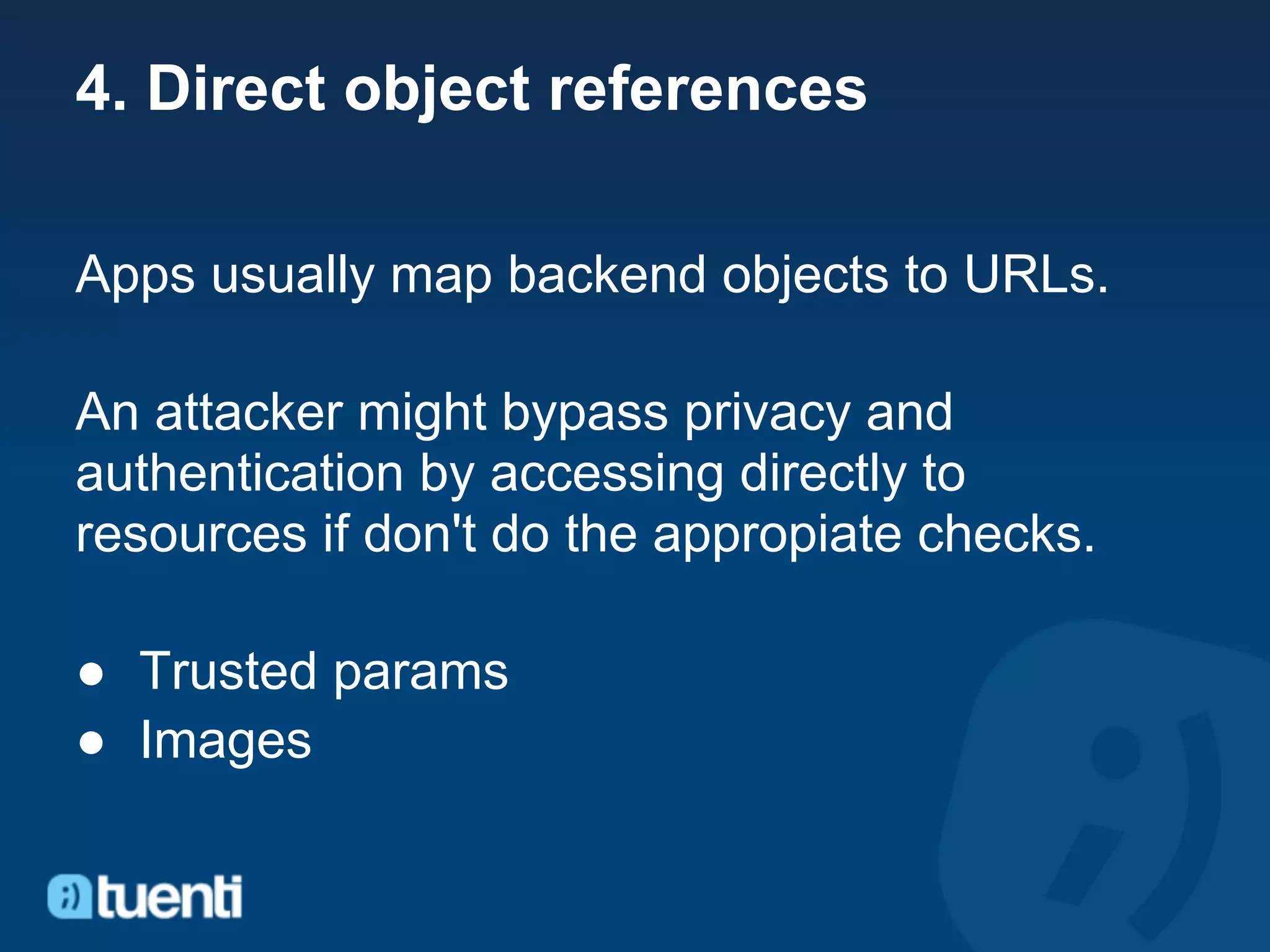 4. Direct object references

Apps usually map backend objects to URLs.

An attacker might bypass privacy and
authentication by accessing directly to
resources if don't do the appropiate checks.

● Trusted params
● Images
 