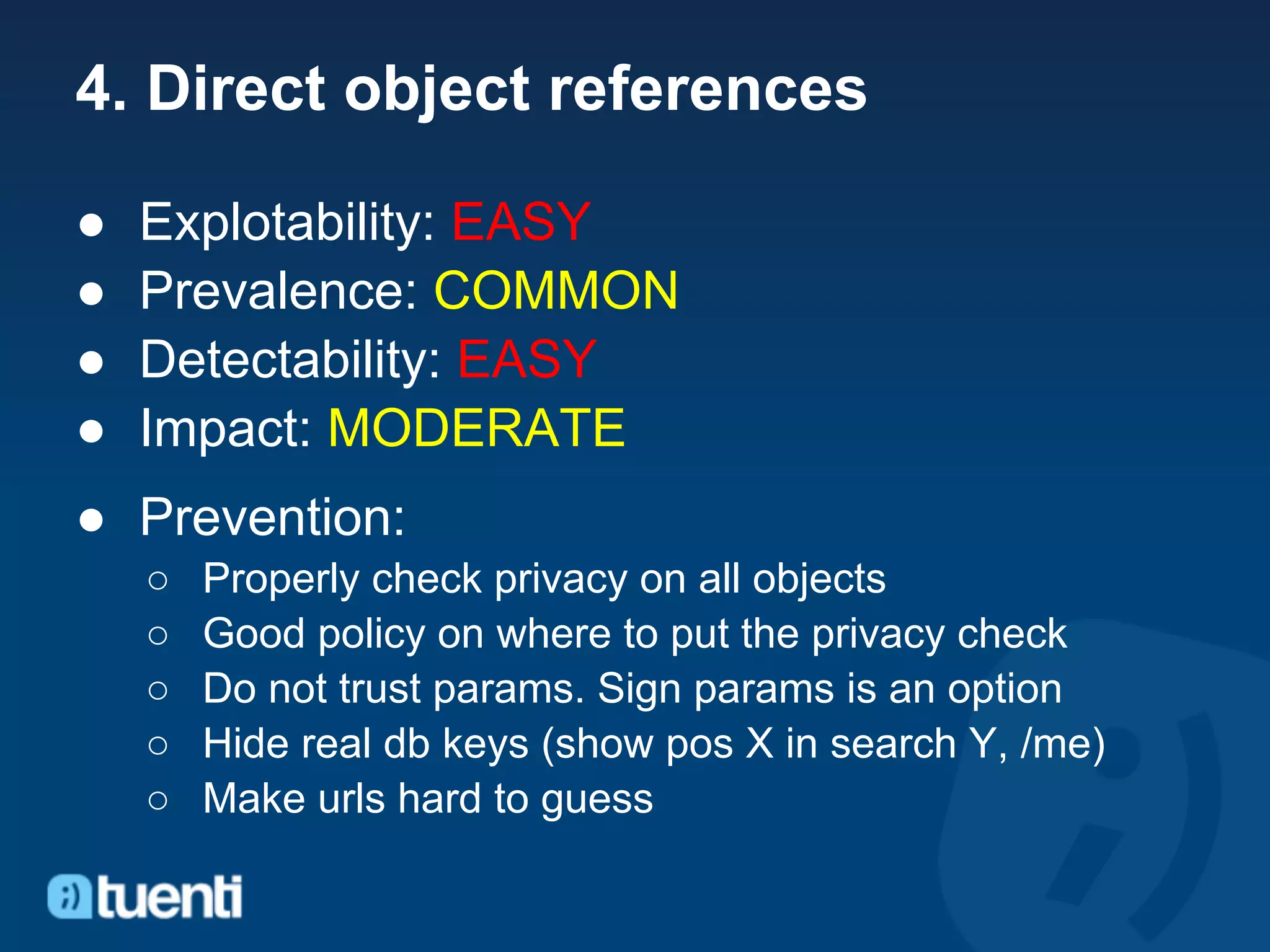 4. Direct object references

●   Explotability: EASY
●   Prevalence: COMMON
●   Detectability: EASY
●   Impact: MODERATE
● Prevention:
    ○   Properly check privacy on all objects
    ○   Good policy on where to put the privacy check
    ○   Do not trust params. Sign params is an option
    ○   Hide real db keys (show pos X in search Y, /me)
    ○   Make urls hard to guess
 