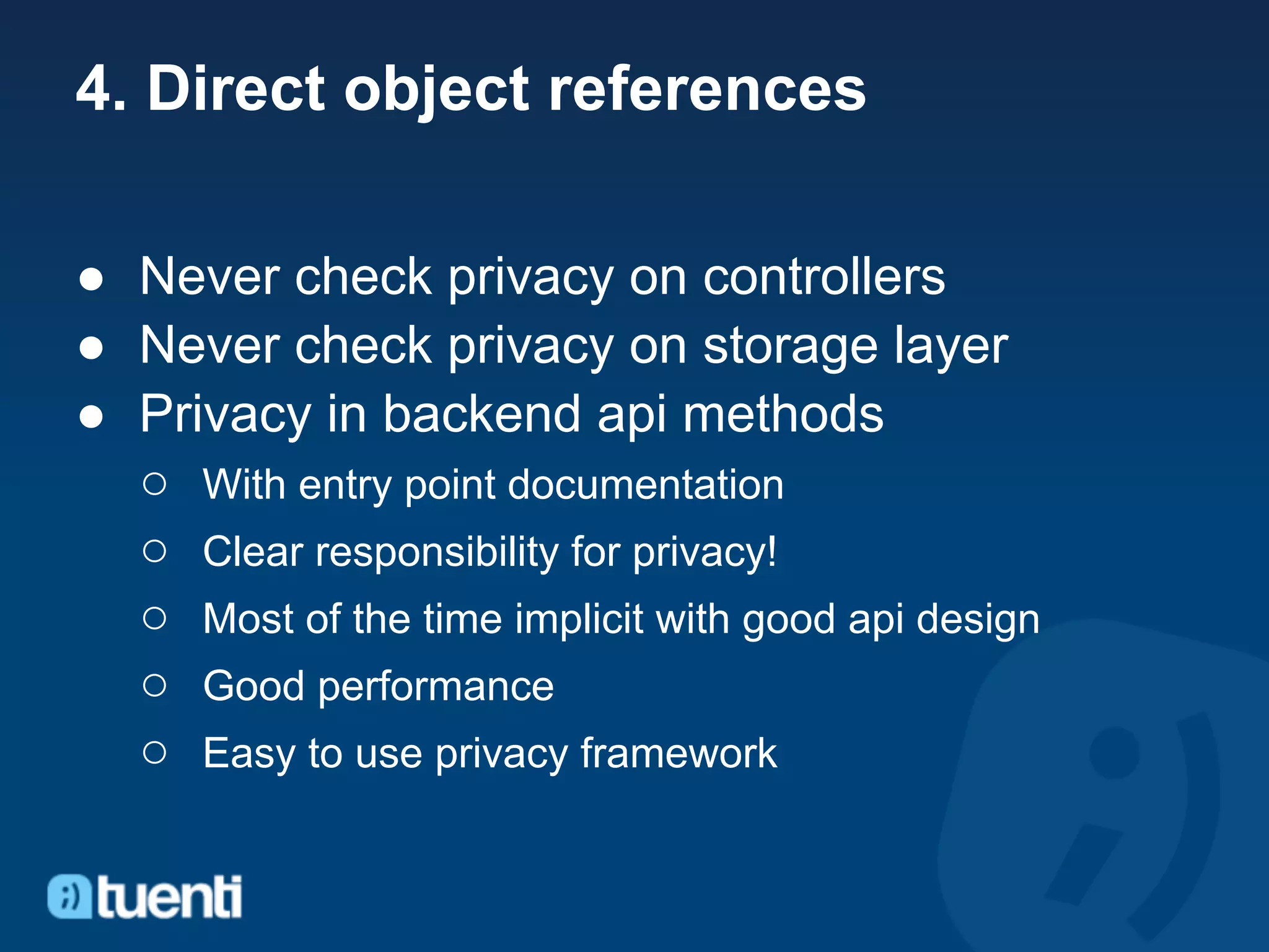 4. Direct object references

● Never check privacy on controllers
● Never check privacy on storage layer
● Privacy in backend api methods
  ○ With entry point documentation
  ○ Clear responsibility for privacy!
  ○ Most of the time implicit with good api design
  ○ Good performance
  ○ Easy to use privacy framework
 