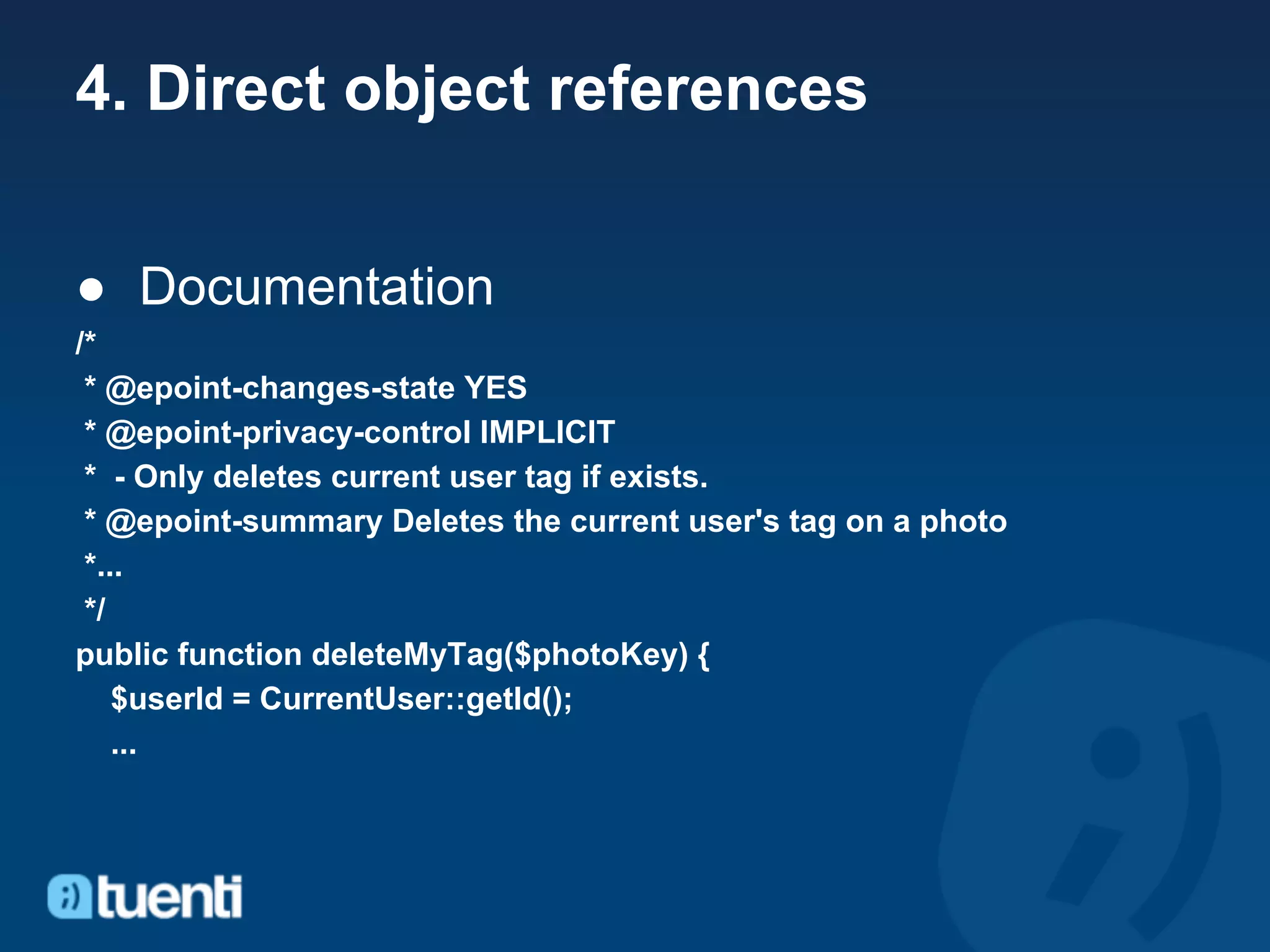 4. Direct object references


● Documentation
/*
 * @epoint-changes-state YES
 * @epoint-privacy-control IMPLICIT
 * - Only deletes current user tag if exists.
 * @epoint-summary Deletes the current user's tag on a photo
 *...
 */
public function deleteMyTag($photoKey) {
    $userId = CurrentUser::getId();
    ...
 