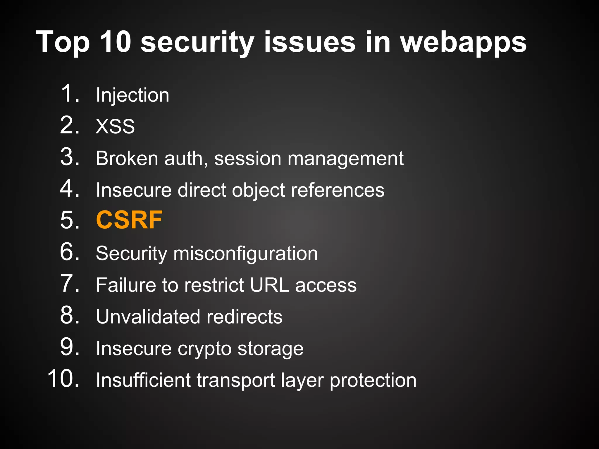 Top 10 security issues in webapps
 1.   Injection
 2.   XSS
 3.   Broken auth, session management
 4.   Insecure direct object references
 5.   CSRF
 6.   Security misconfiguration
 7.   Failure to restrict URL access
 8.   Unvalidated redirects
 9.   Insecure crypto storage
10.   Insufficient transport layer protection
 