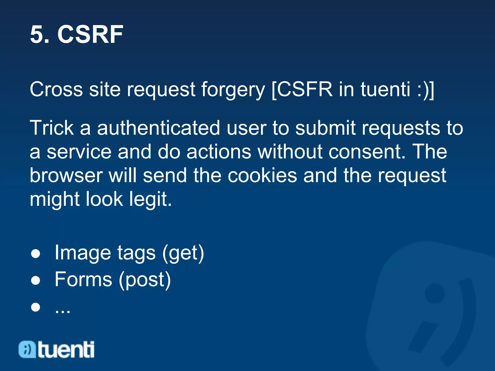 5. CSRF

Cross site request forgery [CSFR in tuenti :)]
Trick a authenticated user to submit requests to
a service and do actions without consent. The
browser will send the cookies and the request
might look legit.

● Image tags (get)
● Forms (post)
● ...
 