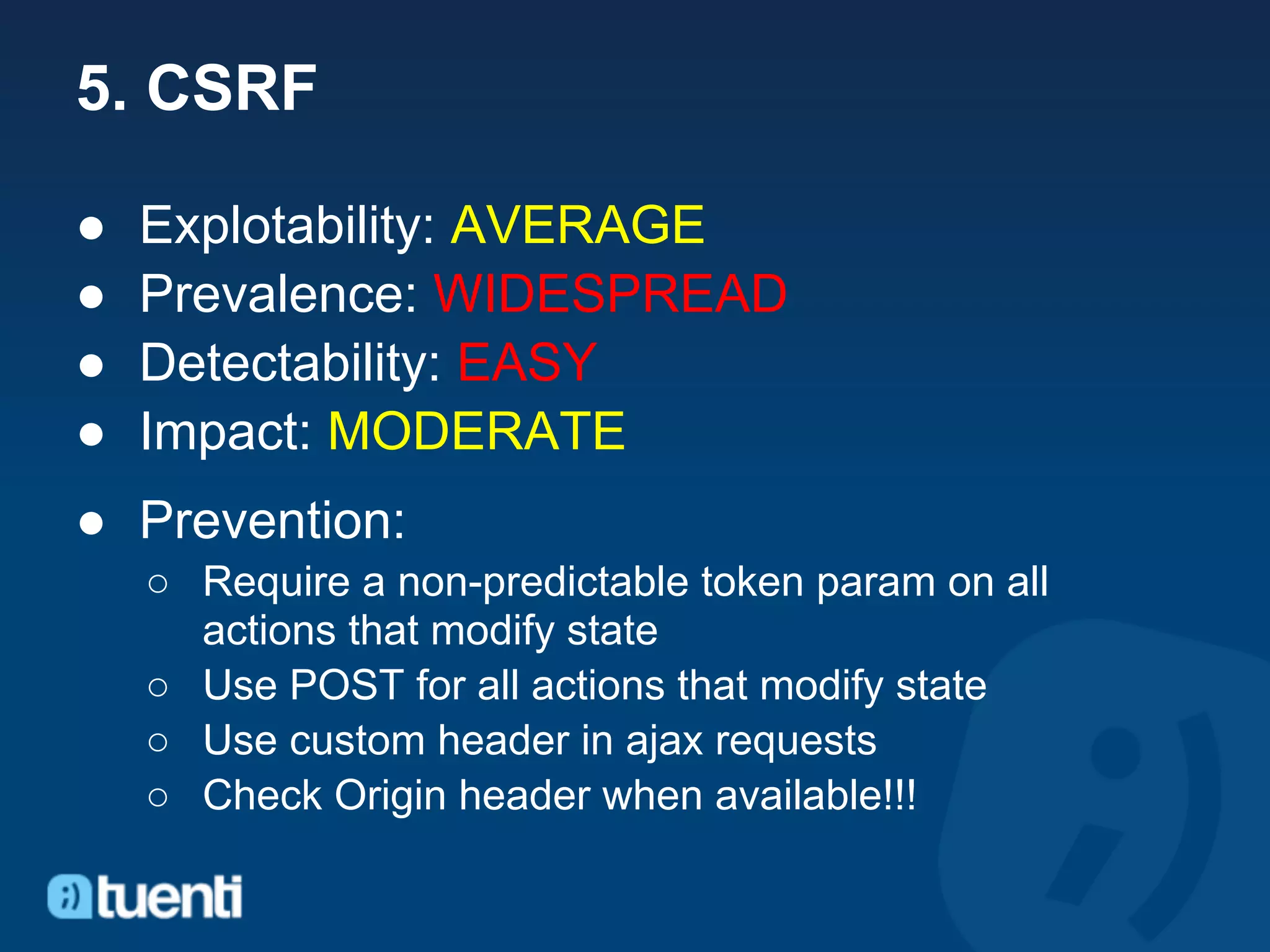 5. CSRF

●   Explotability: AVERAGE
●   Prevalence: WIDESPREAD
●   Detectability: EASY
●   Impact: MODERATE
● Prevention:
    ○ Require a non-predictable token param on all
      actions that modify state
    ○ Use POST for all actions that modify state
    ○ Use custom header in ajax requests
    ○ Check Origin header when available!!!
 