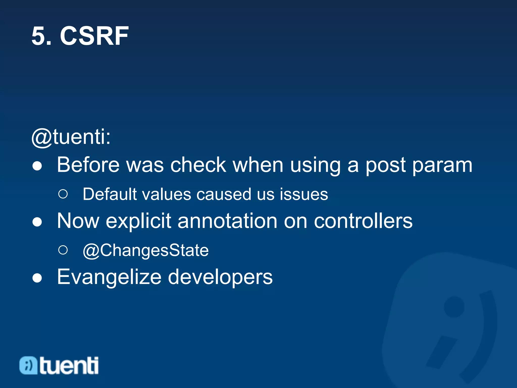 5. CSRF


@tuenti:
● Before was check when using a post param
  ○ Default values caused us issues
● Now explicit annotation on controllers
  ○ @ChangesState
● Evangelize developers
 