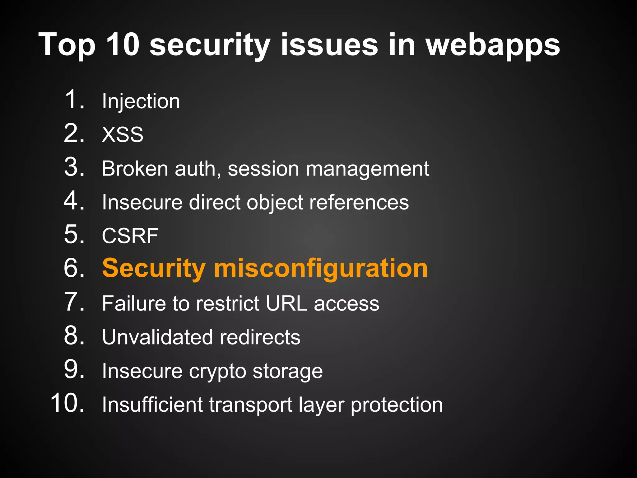 Top 10 security issues in webapps
 1.   Injection
 2.   XSS
 3.   Broken auth, session management
 4.   Insecure direct object references
 5.   CSRF
 6.   Security misconfiguration
 7.   Failure to restrict URL access
 8.   Unvalidated redirects
 9.   Insecure crypto storage
10.   Insufficient transport layer protection
 