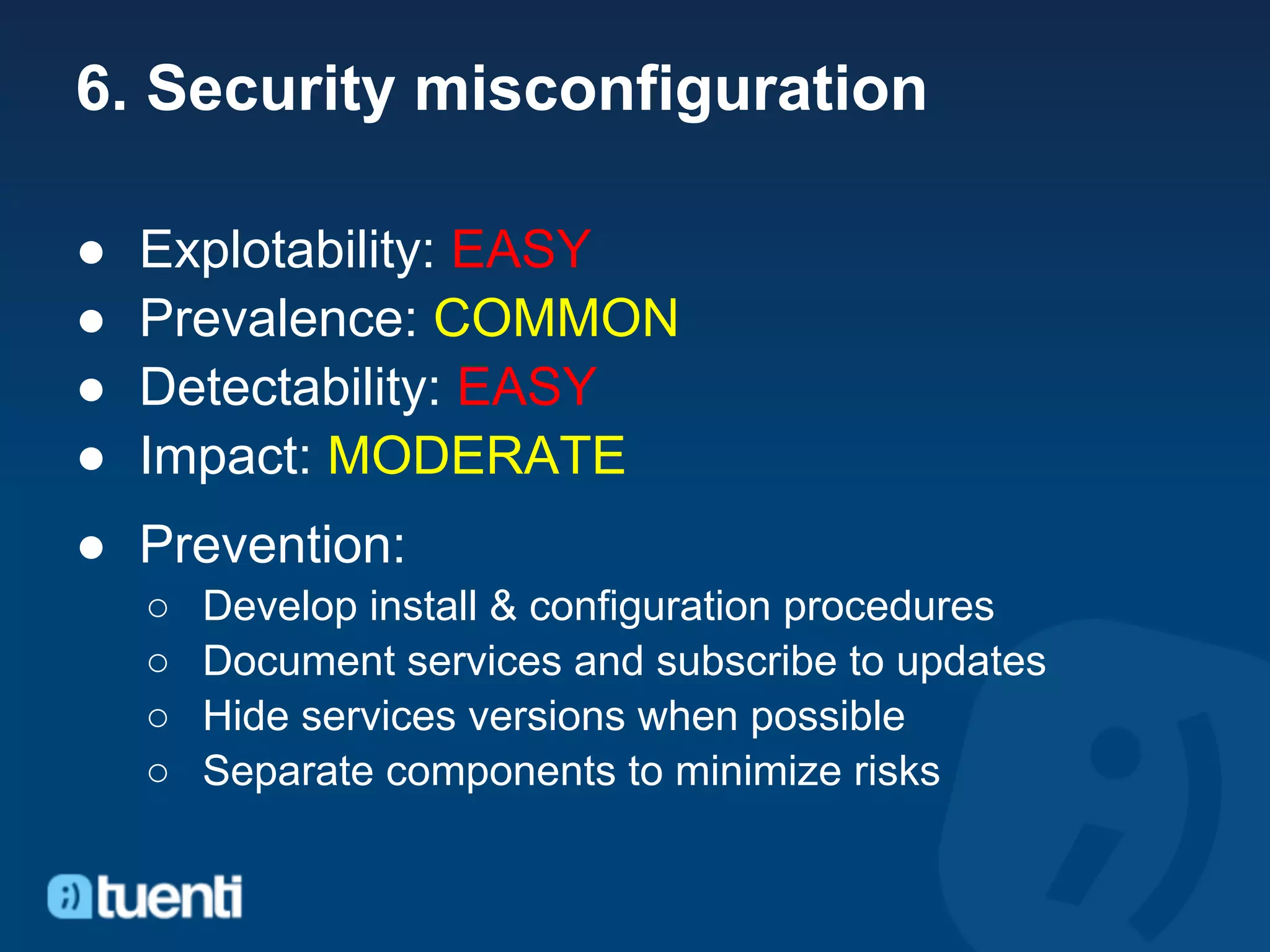 6. Security misconfiguration

●   Explotability: EASY
●   Prevalence: COMMON
●   Detectability: EASY
●   Impact: MODERATE
● Prevention:
    ○   Develop install & configuration procedures
    ○   Document services and subscribe to updates
    ○   Hide services versions when possible
    ○   Separate components to minimize risks
 
