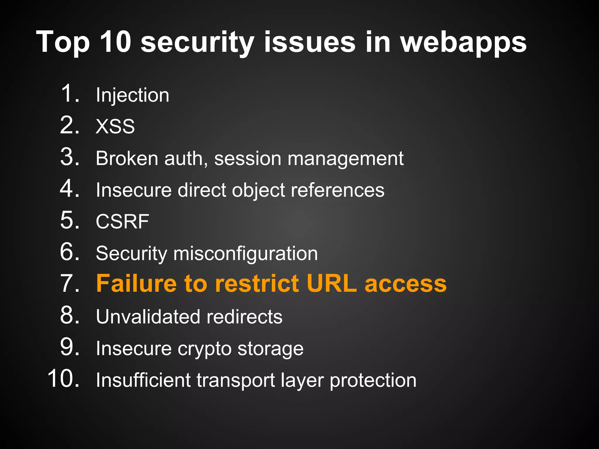 Top 10 security issues in webapps
 1.   Injection
 2.   XSS
 3.   Broken auth, session management
 4.   Insecure direct object references
 5.   CSRF
 6.   Security misconfiguration
 7.   Failure to restrict URL access
 8.   Unvalidated redirects
 9.   Insecure crypto storage
10.   Insufficient transport layer protection
 