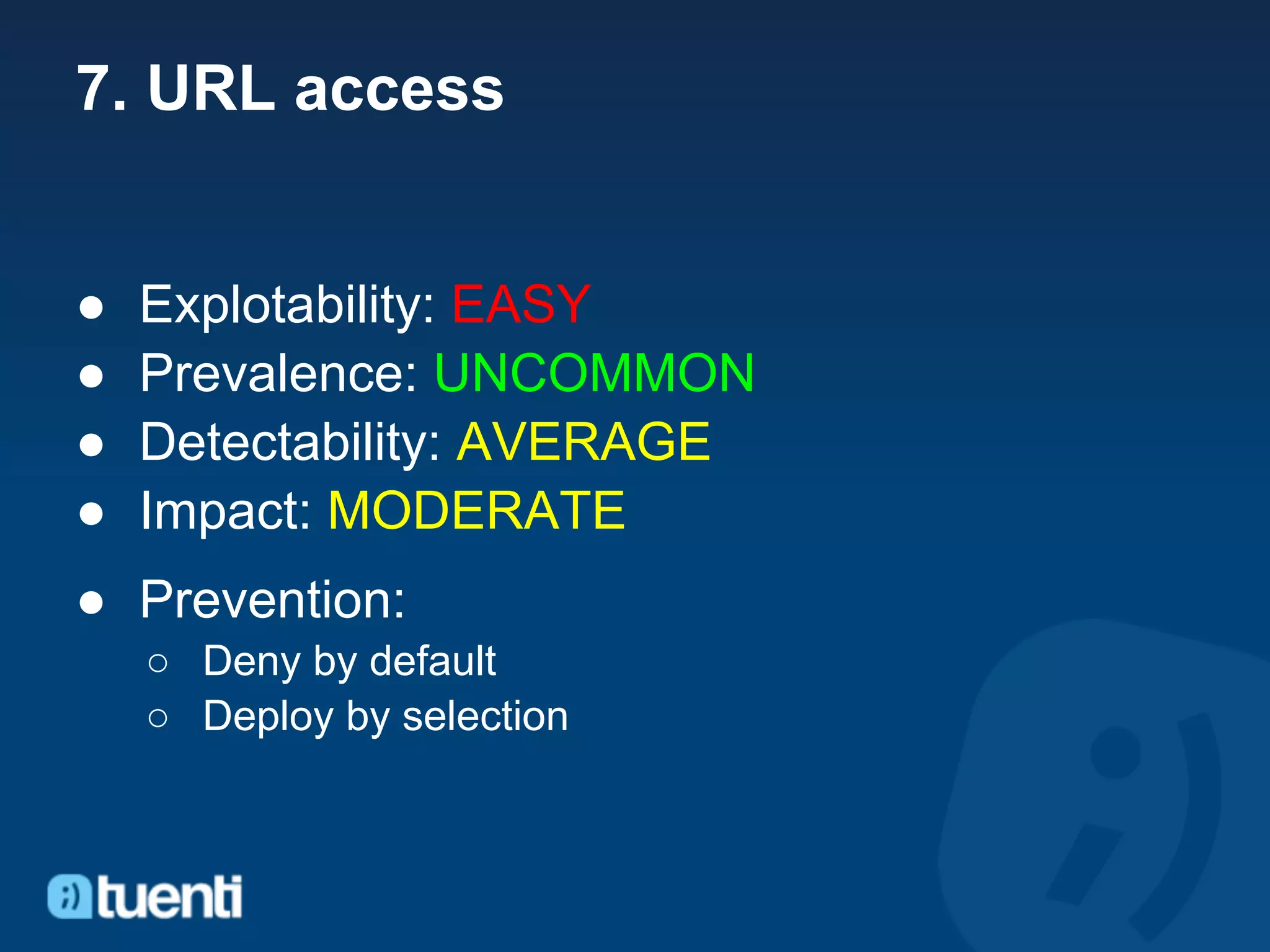 7. URL access


●   Explotability: EASY
●   Prevalence: UNCOMMON
●   Detectability: AVERAGE
●   Impact: MODERATE
● Prevention:
    ○ Deny by default
    ○ Deploy by selection
 