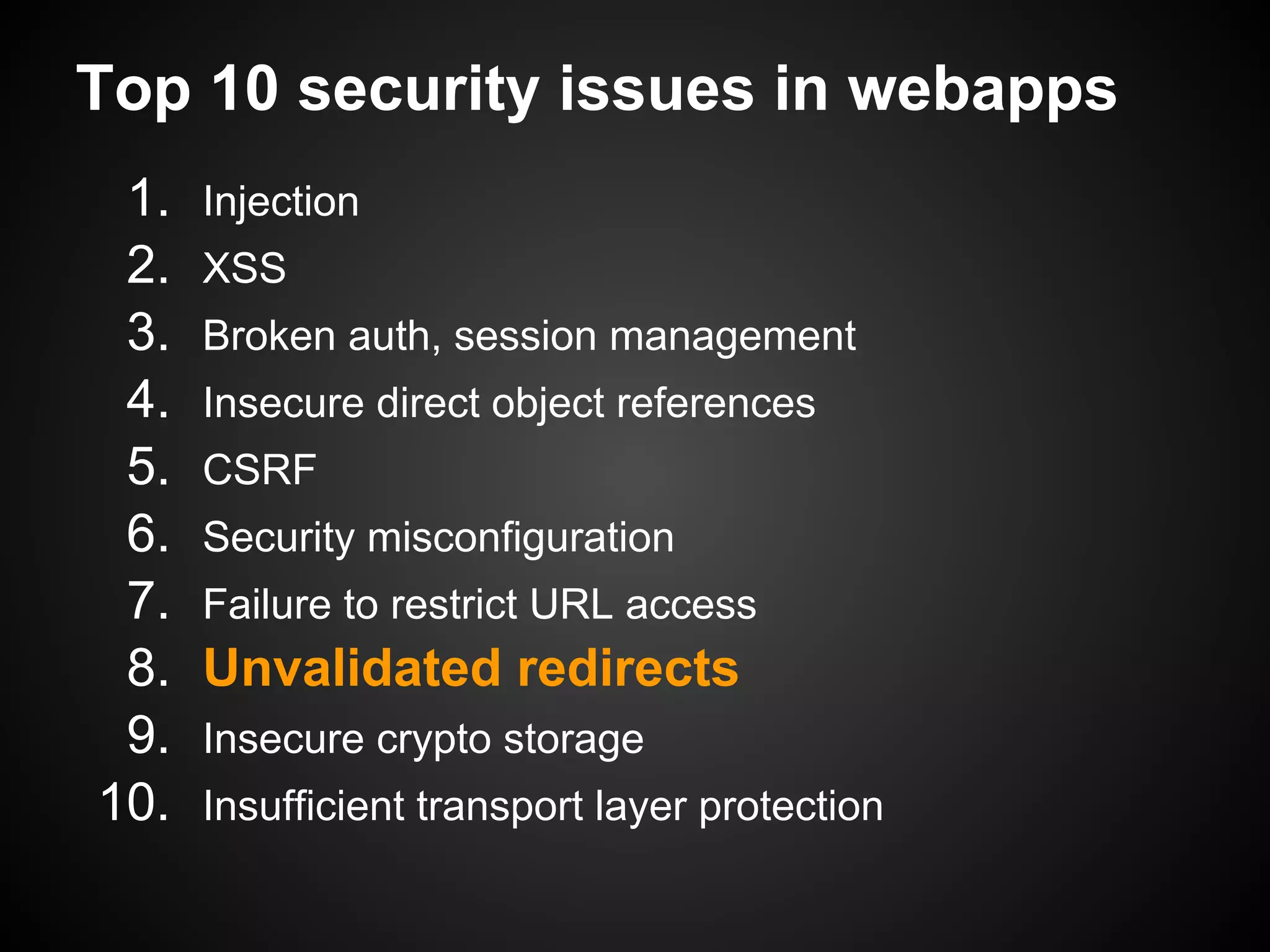 Top 10 security issues in webapps
 1.   Injection
 2.   XSS
 3.   Broken auth, session management
 4.   Insecure direct object references
 5.   CSRF
 6.   Security misconfiguration
 7.   Failure to restrict URL access
 8.   Unvalidated redirects
 9.   Insecure crypto storage
10.   Insufficient transport layer protection
 