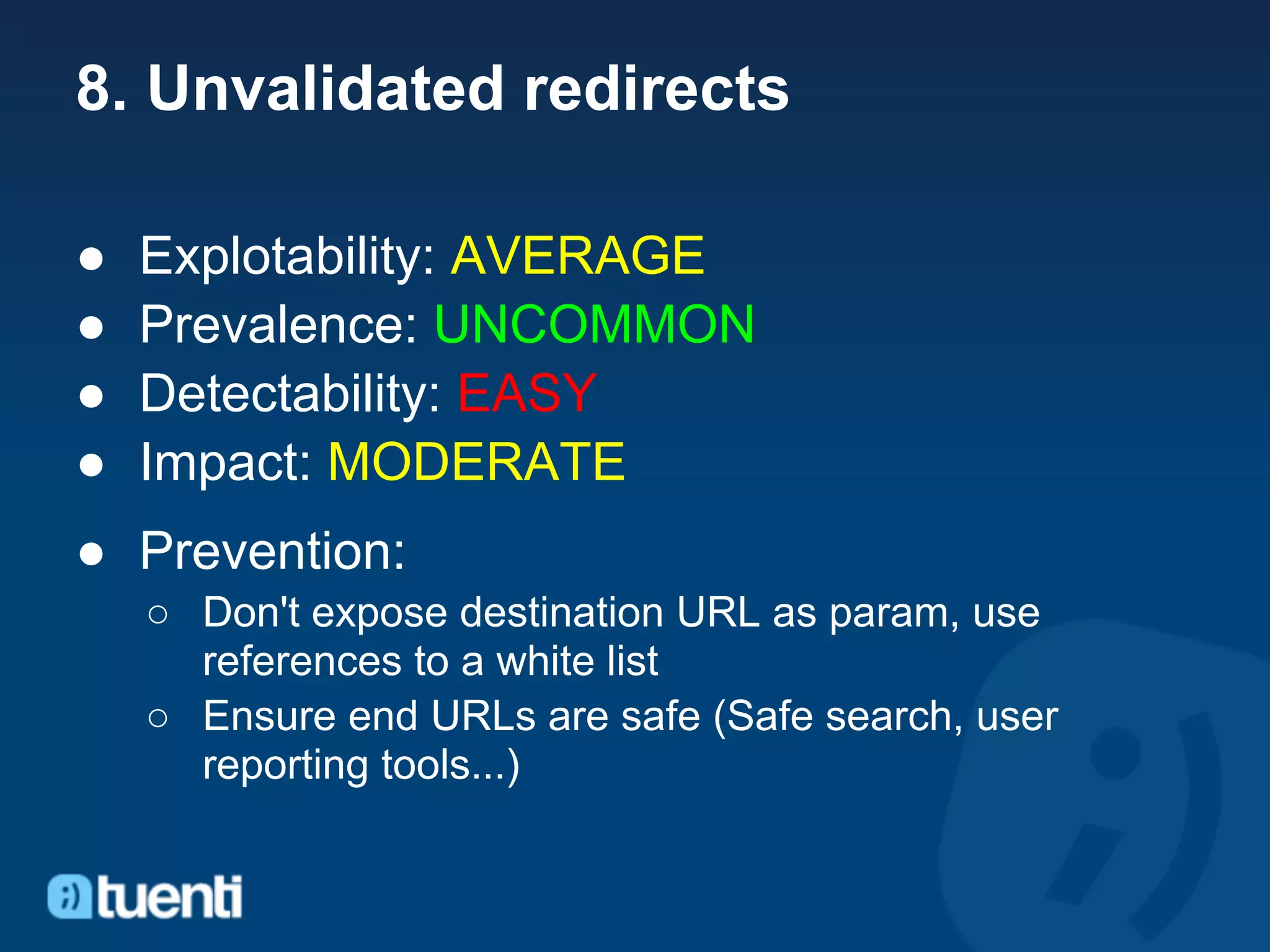 8. Unvalidated redirects

●   Explotability: AVERAGE
●   Prevalence: UNCOMMON
●   Detectability: EASY
●   Impact: MODERATE
● Prevention:
    ○ Don't expose destination URL as param, use
      references to a white list
    ○ Ensure end URLs are safe (Safe search, user
      reporting tools...)
 
