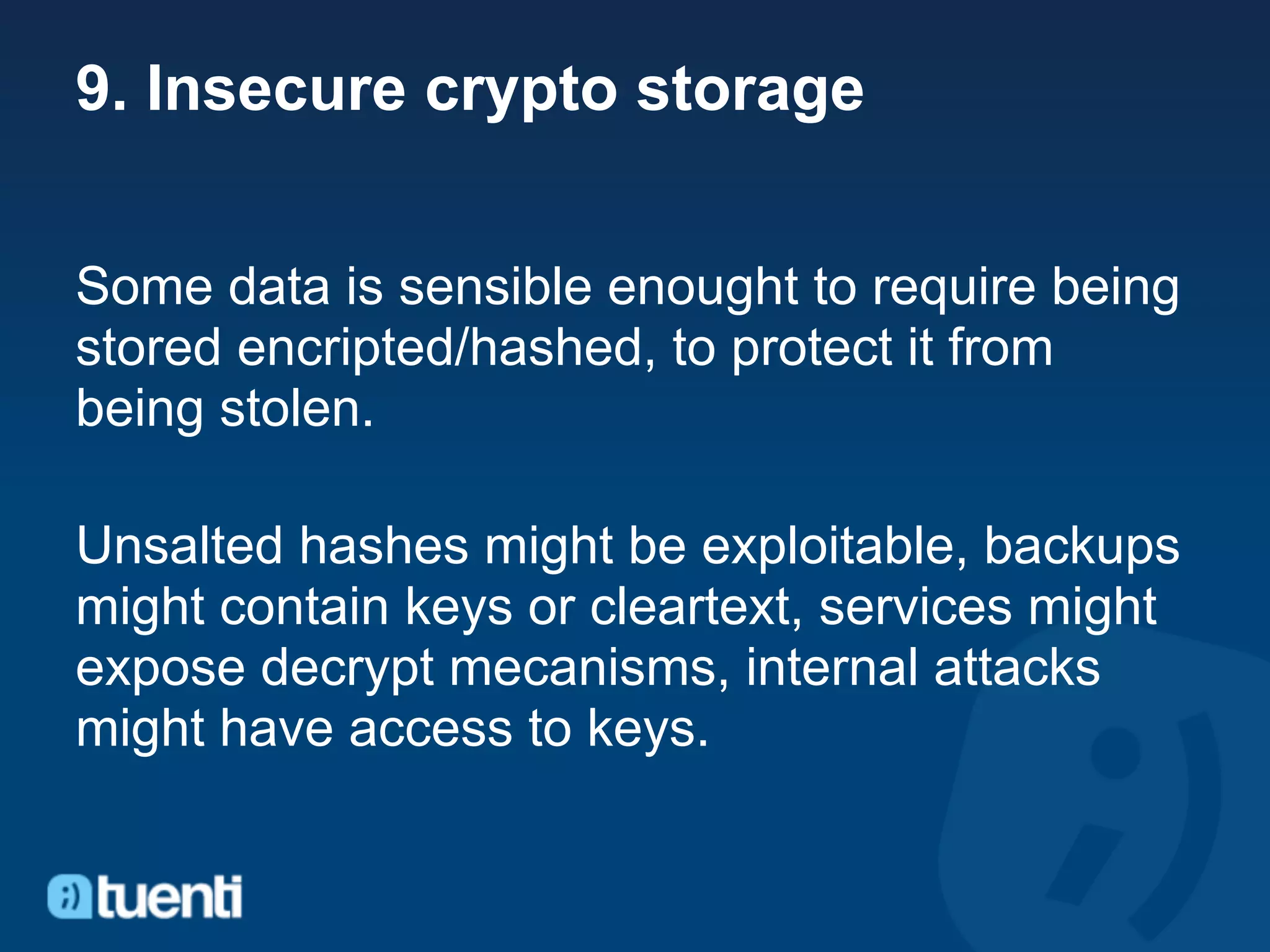 9. Insecure crypto storage


Some data is sensible enought to require being
stored encripted/hashed, to protect it from
being stolen.

Unsalted hashes might be exploitable, backups
might contain keys or cleartext, services might
expose decrypt mecanisms, internal attacks
might have access to keys.
 