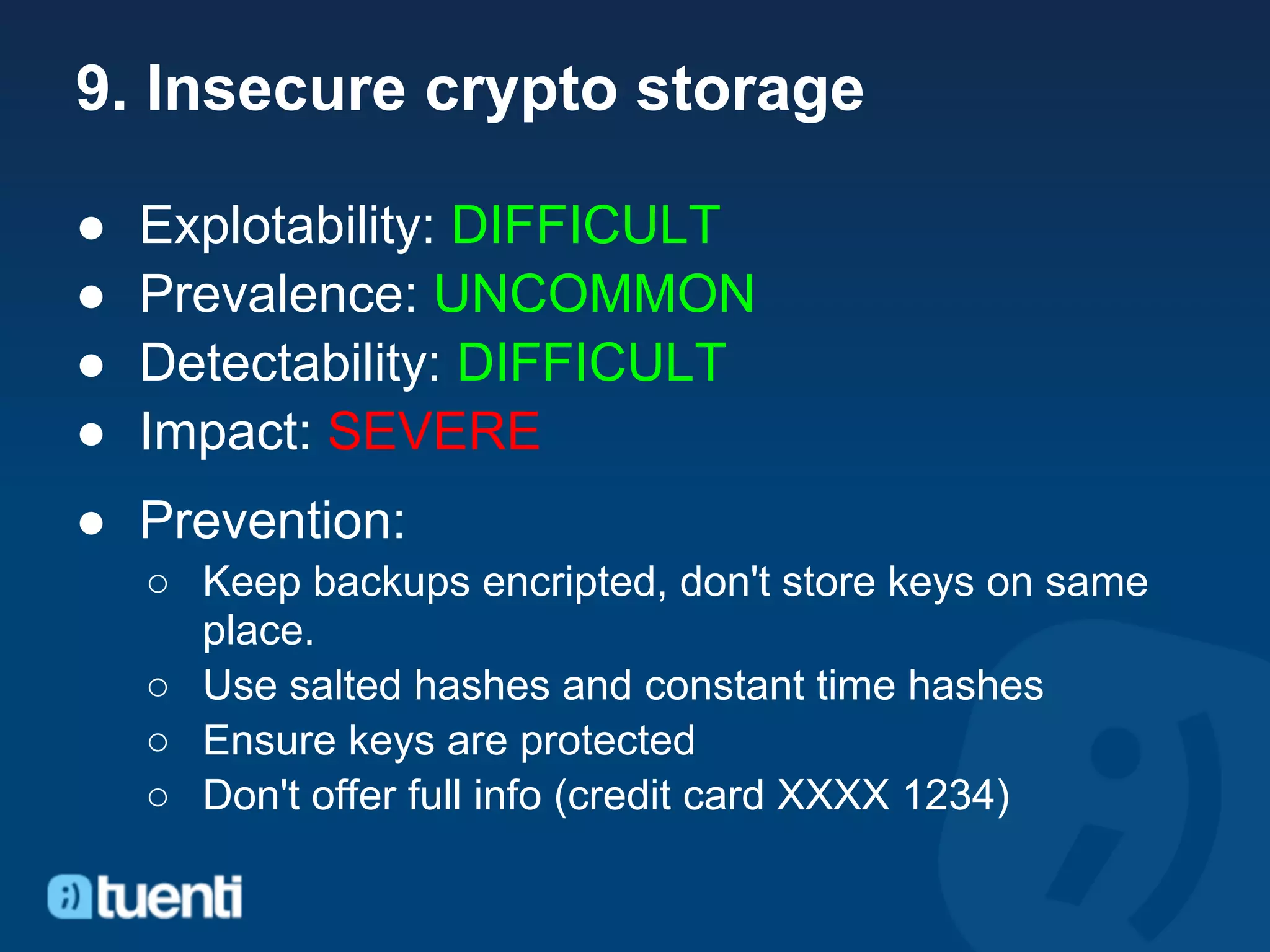 9. Insecure crypto storage

●   Explotability: DIFFICULT
●   Prevalence: UNCOMMON
●   Detectability: DIFFICULT
●   Impact: SEVERE
● Prevention:
    ○ Keep backups encripted, don't store keys on same
      place.
    ○ Use salted hashes and constant time hashes
    ○ Ensure keys are protected
    ○ Don't offer full info (credit card XXXX 1234)
 