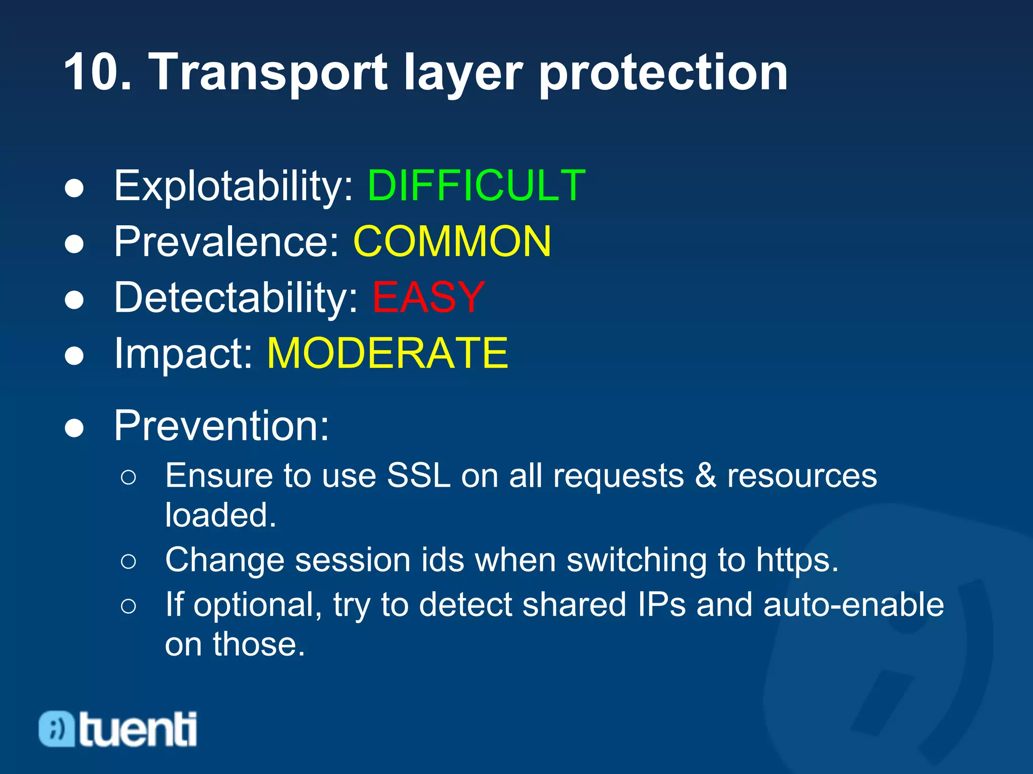10. Transport layer protection

●   Explotability: DIFFICULT
●   Prevalence: COMMON
●   Detectability: EASY
●   Impact: MODERATE
● Prevention:
    ○ Ensure to use SSL on all requests & resources
      loaded.
    ○ Change session ids when switching to https.
    ○ If optional, try to detect shared IPs and auto-enable
      on those.
 