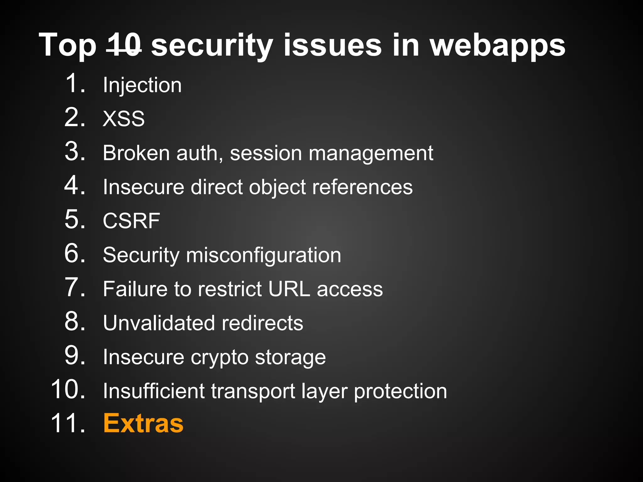 Top 10 security issues in webapps
 1.   Injection
 2.   XSS
 3.   Broken auth, session management
 4.   Insecure direct object references
 5.   CSRF
 6.   Security misconfiguration
 7.   Failure to restrict URL access
 8.   Unvalidated redirects
 9.   Insecure crypto storage
10.   Insufficient transport layer protection
11.   Extras
 