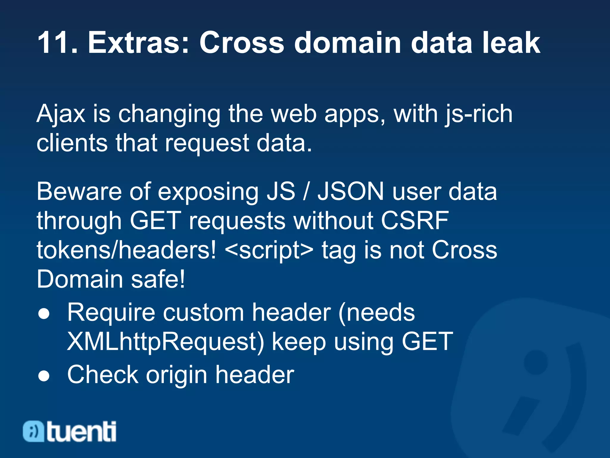 11. Extras: Cross domain data leak

Ajax is changing the web apps, with js-rich
clients that request data.
Beware of exposing JS / JSON user data
through GET requests without CSRF
tokens/headers! <script> tag is not Cross
Domain safe!
● Require custom header (needs
   XMLhttpRequest) keep using GET
● Check origin header
 