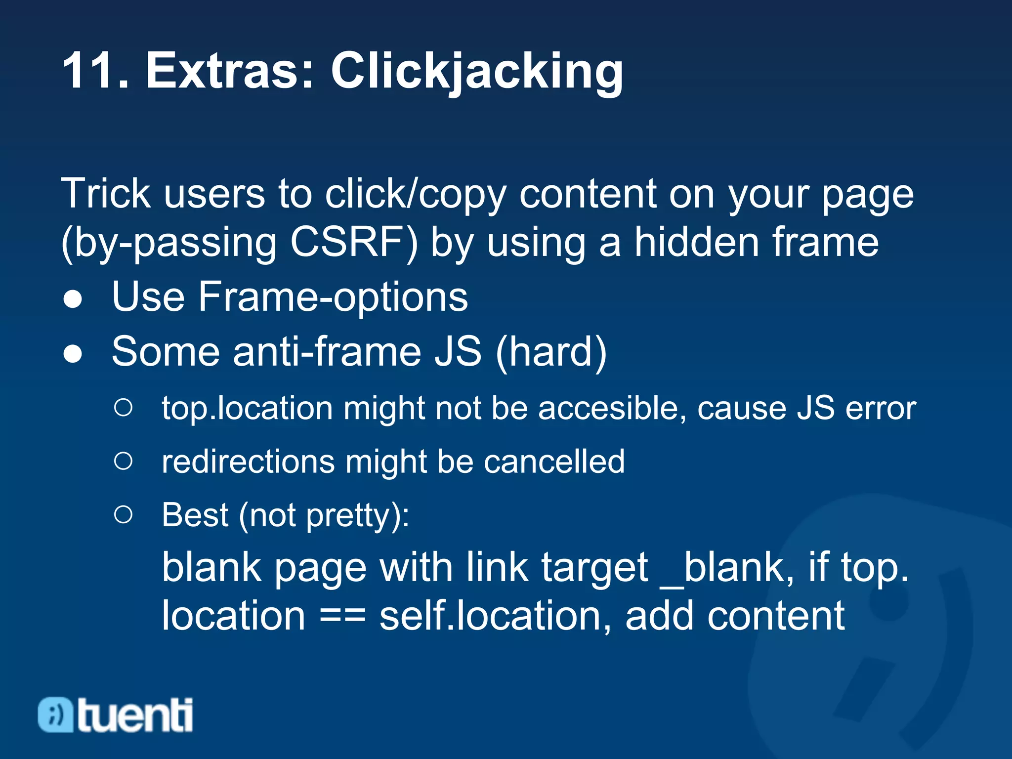11. Extras: Clickjacking

Trick users to click/copy content on your page
(by-passing CSRF) by using a hidden frame
● Use Frame-options
● Some anti-frame JS (hard)
   ○ top.location might not be accesible, cause JS error
   ○ redirections might be cancelled
   ○ Best (not pretty):
      blank page with link target _blank, if top.
      location == self.location, add content
 