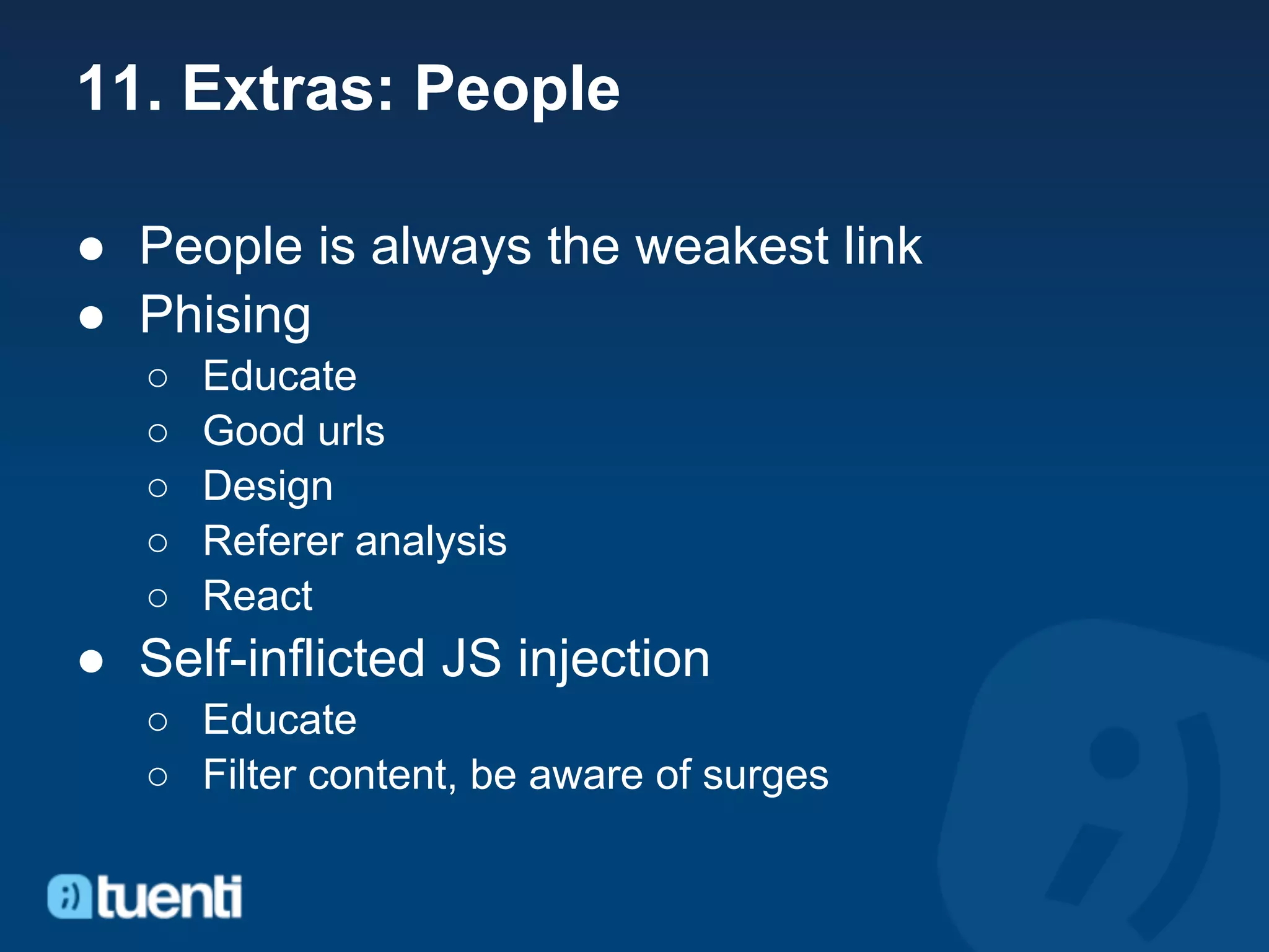 11. Extras: People

● People is always the weakest link
● Phising
   ○   Educate
   ○   Good urls
   ○   Design
   ○   Referer analysis
   ○   React
● Self-inflicted JS injection
   ○ Educate
   ○ Filter content, be aware of surges
 