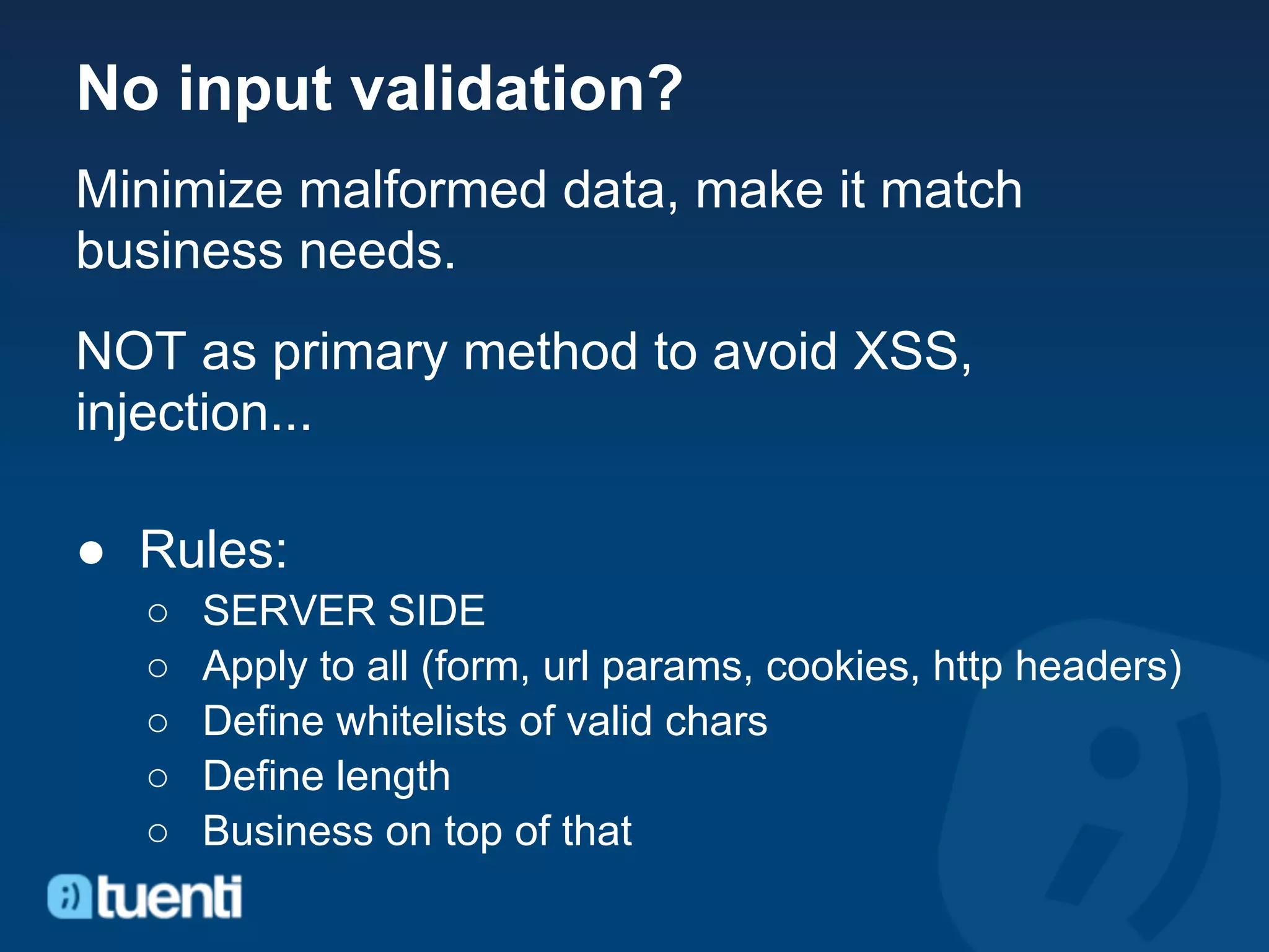 No input validation?
Minimize malformed data, make it match
business needs.
NOT as primary method to avoid XSS,
injection...

● Rules:
  ○   SERVER SIDE
  ○   Apply to all (form, url params, cookies, http headers)
  ○   Define whitelists of valid chars
  ○   Define length
  ○   Business on top of that
 