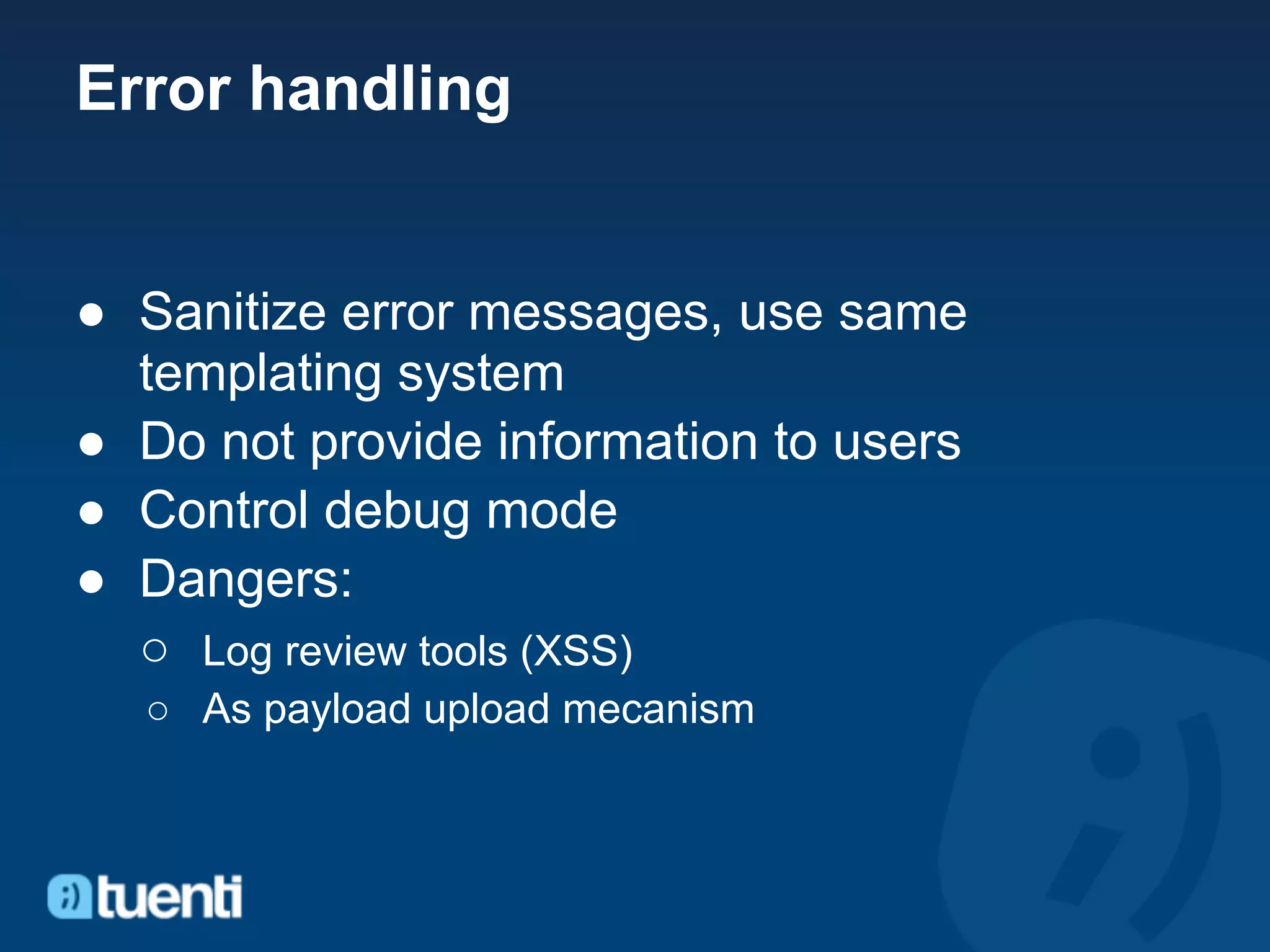 Error handling


● Sanitize error messages, use same
  templating system
● Do not provide information to users
● Control debug mode
● Dangers:
  ○ Log review tools (XSS)
  ○ As payload upload mecanism
 