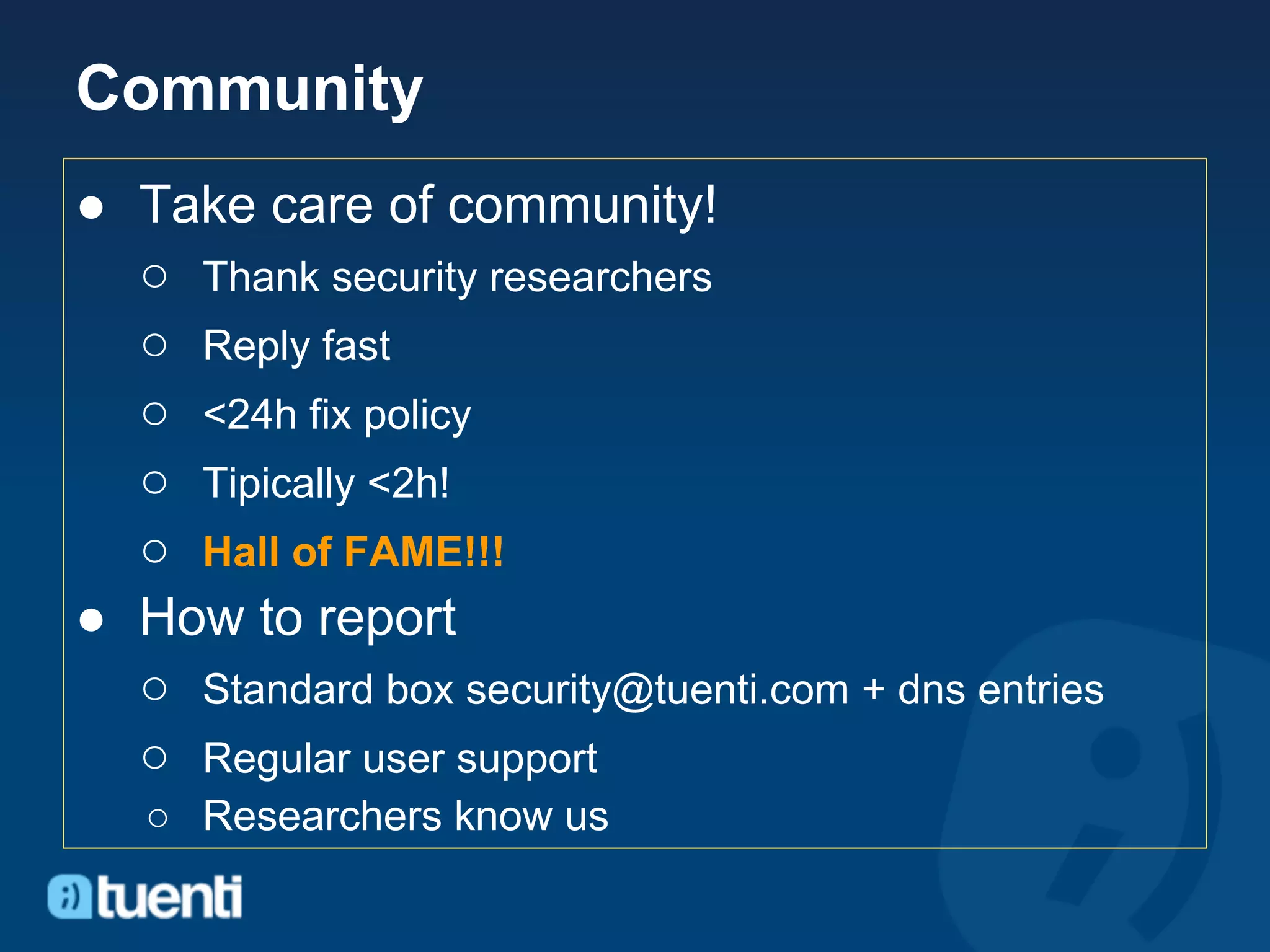 Community
● Take care of community!
  ○ Thank security researchers
  ○ Reply fast
  ○ <24h fix policy
  ○ Tipically <2h!
  ○ Hall of FAME!!!
● How to report
  ○ Standard box security@tuenti.com + dns entries
  ○ Regular user support
   ○ Researchers know us
 