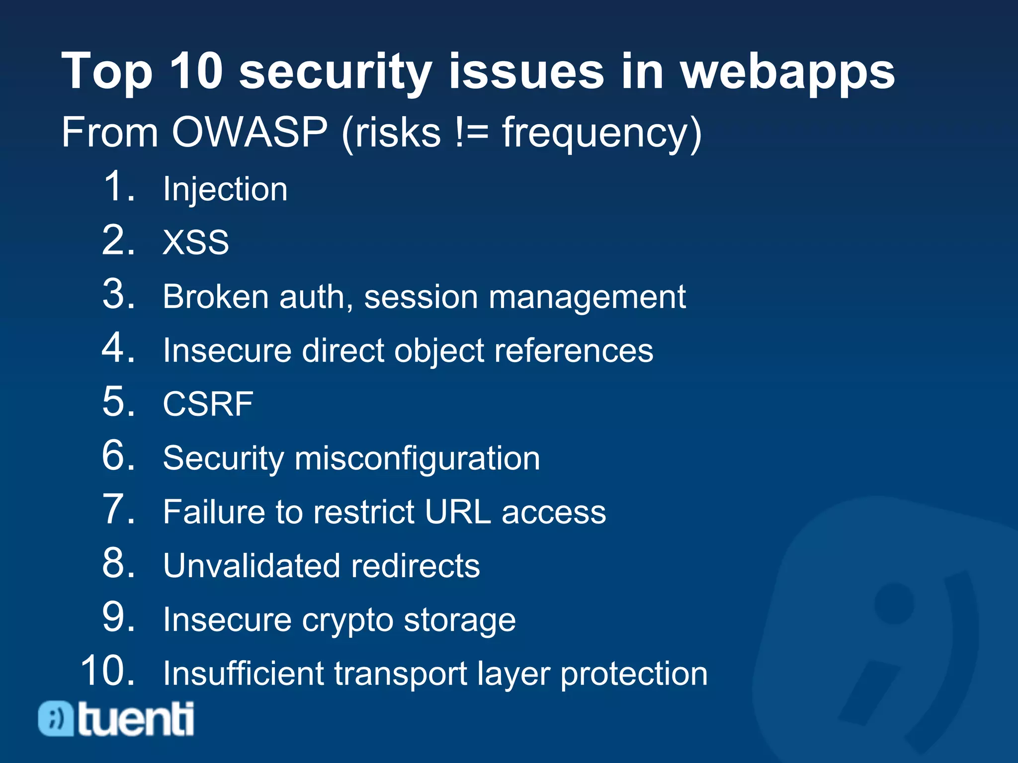 Top 10 security issues in webapps
From OWASP (risks != frequency)
  1. Injection
  2. XSS
  3. Broken auth, session management
  4. Insecure direct object references
  5. CSRF
  6. Security misconfiguration
  7. Failure to restrict URL access
  8. Unvalidated redirects
  9. Insecure crypto storage
 10. Insufficient transport layer protection
 