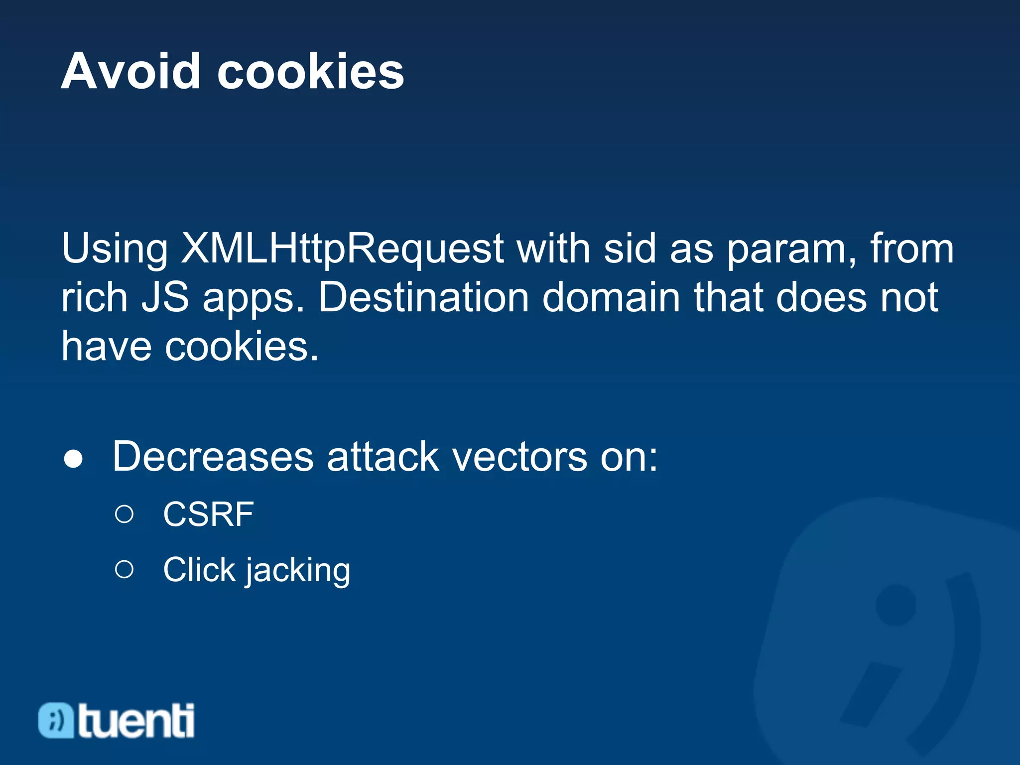 Avoid cookies


Using XMLHttpRequest with sid as param, from
rich JS apps. Destination domain that does not
have cookies.

● Decreases attack vectors on:
  ○ CSRF
  ○ Click jacking
 