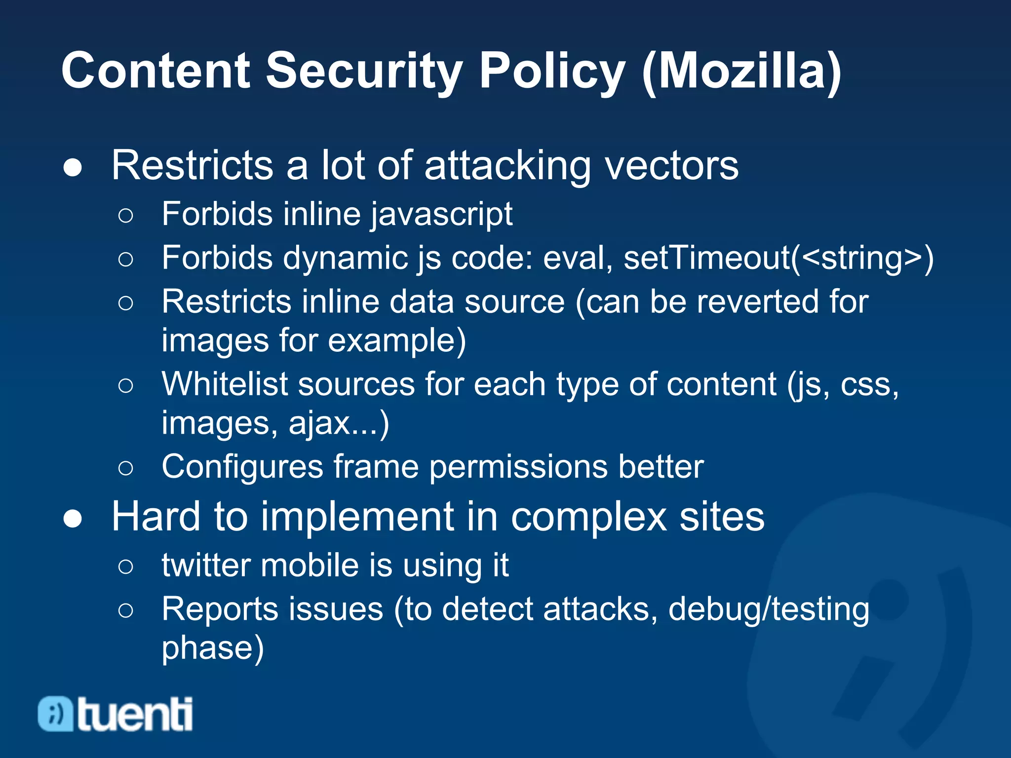 Content Security Policy (Mozilla)
● Restricts a lot of attacking vectors
   ○ Forbids inline javascript
   ○ Forbids dynamic js code: eval, setTimeout(<string>)
   ○ Restricts inline data source (can be reverted for
     images for example)
   ○ Whitelist sources for each type of content (js, css,
     images, ajax...)
   ○ Configures frame permissions better
● Hard to implement in complex sites
   ○ twitter mobile is using it
   ○ Reports issues (to detect attacks, debug/testing
     phase)
 