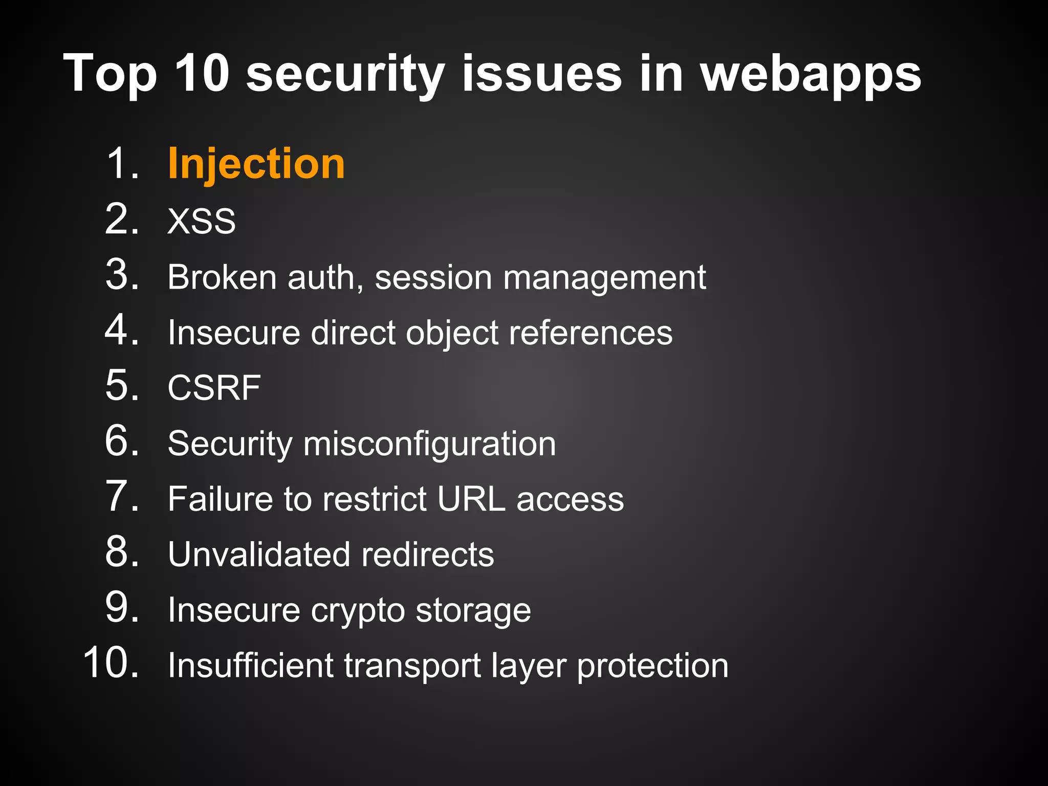 Top 10 security issues in webapps
 1.   Injection
 2.   XSS
 3.   Broken auth, session management
 4.   Insecure direct object references
 5.   CSRF
 6.   Security misconfiguration
 7.   Failure to restrict URL access
 8.   Unvalidated redirects
 9.   Insecure crypto storage
10.   Insufficient transport layer protection
 