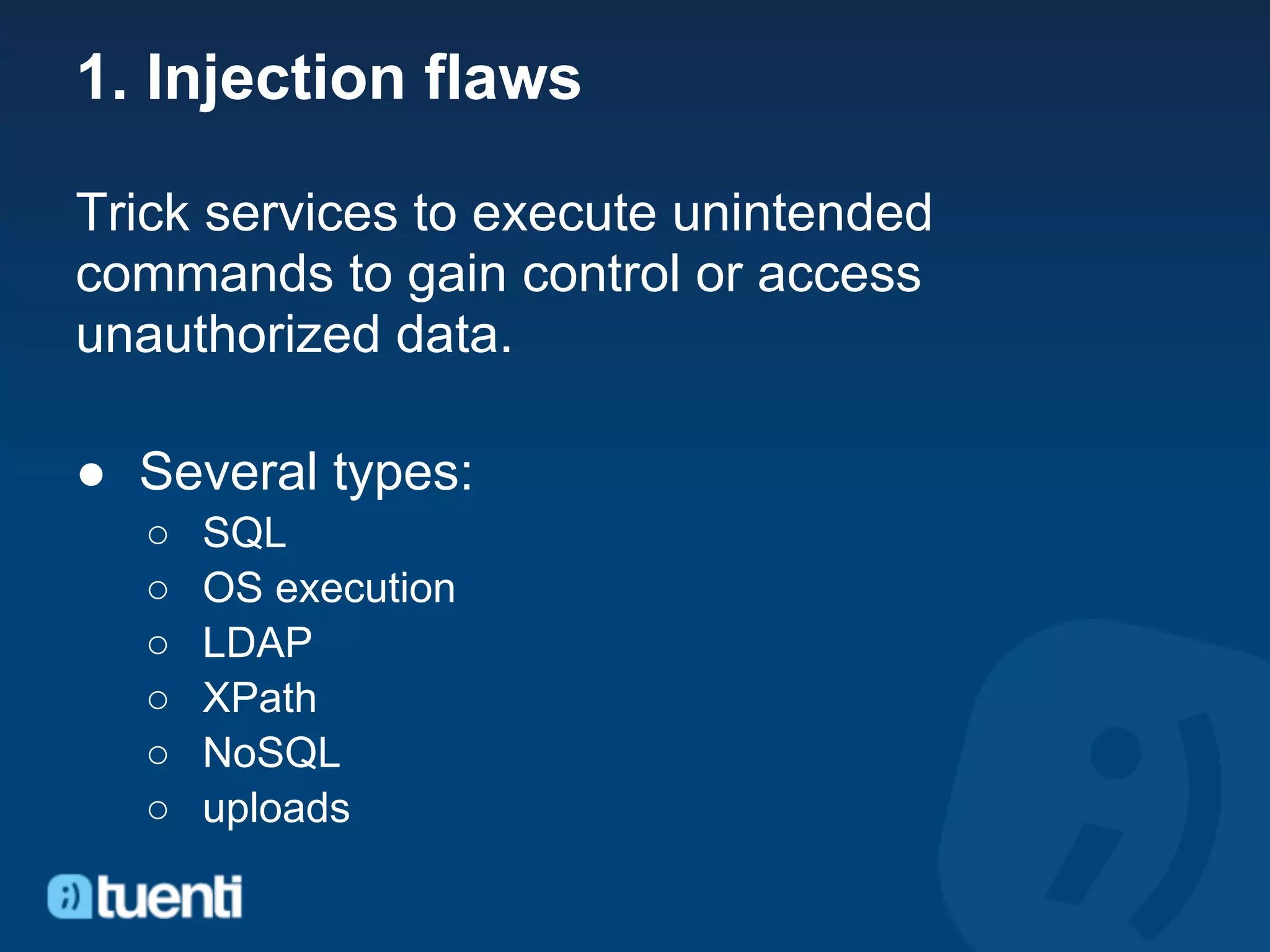 1. Injection flaws

Trick services to execute unintended
commands to gain control or access
unauthorized data.

● Several types:
  ○   SQL
  ○   OS execution
  ○   LDAP
  ○   XPath
  ○   NoSQL
  ○   uploads
 