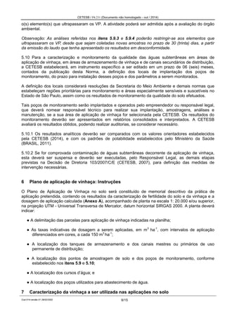 CETESB / P4.231 (Documento não homologado - out / 2014)
Cod.014-versão 01 28/02/2002 9/15
o(s) elemento(s) que ultrapassaram os VP. A atividade poderá ser admitida após a avaliação do órgão
ambiental.
Observação: As análises referidas nos itens 5.9.3 e 5.9.4 poderão restringir-se aos elementos que
ultrapassaram os VP, desde que sejam coletadas novas amostras no prazo de 30 (trinta) dias, a partir
da emissão do laudo que tenha apresentado os resultados em desconformidade.
5.10 Para a caracterização e monitoramento da qualidade das águas subterrâneas em áreas de
aplicação de vinhaça, em áreas de armazenamento de vinhaça e de canais secundários de distribuição,
a CETESB estabelecerá, em instrumento específico a ser editado em um prazo de 06 (seis) meses,
contados da publicação desta Norma, a definição dos locais de implantação dos poços de
monitoramento, do prazo para instalação desses poços e dos parâmetros a serem monitorados.
A definição dos locais considerará resoluções da Secretaria do Meio Ambiente e demais normas que
estabeleçam regiões prioritárias para monitoramento e áreas especialmente sensíveis e suscetíveis no
Estado de São Paulo, assim como os resultados de monitoramento da qualidade do solo efetuados.
Tais poços de monitoramento serão implantados e operados pelo empreendedor ou responsável legal,
que deverá nomear responsável técnico para realizar sua implantação, amostragens, análises e
manutenção, se a sua área de aplicação de vinhaça for selecionada pela CETESB. Os resultados do
monitoramento deverão ser apresentados em relatórios consolidados e interpretados. A CETESB
avaliará os resultados obtidos, podendo realizar auditorias, se considerar necessário.
5.10.1 Os resultados analíticos deverão ser comparados com os valores orientadores estabelecidos
pela CETESB (2014), e com os padrões de potabilidade estabelecidos pelo Ministério da Saúde
(BRASIL, 2011).
5.10.2 Se for comprovada contaminação de águas subterrâneas decorrente da aplicação de vinhaça,
esta deverá ser suspensa e deverão ser executadas, pelo Responsável Legal, as demais etapas
previstas na Decisão de Diretoria 103/2007/C/E (CETESB, 2007), para definição das medidas de
intervenção necessárias.
6 Plano de aplicação de vinhaça: Instruções
O Plano de Aplicação de Vinhaça no solo será constituído de memorial descritivo da prática de
aplicação pretendida, contendo os resultados da caracterização de fertilidade do solo e da vinhaça e a
dosagem de aplicação calculada (Anexo A), acompanhado de planta na escala 1: 20.000 e/ou superior,
na projeção UTM - Universal Transversa de Mercator, datum horizontal SIRGAS 2000. A planta deverá
indicar:
● A delimitação das parcelas para aplicação de vinhaça indicadas na planilha;
● As taxas indicativas de dosagem a serem aplicadas, em m3
ha-1
, com intervalos de aplicação
diferenciados em cores, a cada 150 m3
ha-1
;
● A localização dos tanques de armazenamento e dos canais mestres ou primários de uso
permanente de distribuição;
● A localização dos pontos de amostragem de solo e dos poços de monitoramento, conforme
estabelecido nos itens 5.9 e 5.10;
● A localização dos cursos d’água; e
● A localização dos poços utilizados para abastecimento de água.
7 Caracterização da vinhaça a ser utilizada nas aplicações no solo
 