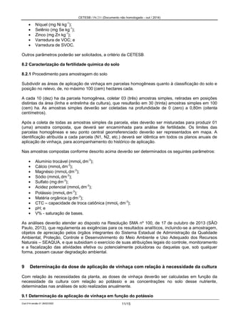 CETESB / P4.231 (Documento não homologado - out / 2014)
Cod.014-versão 01 28/02/2002 11/15
Níquel (mg Ni kg-1
);
Selênio (mg Se kg-1
);
Zinco (mg Zn kg-1
);
Varredura de VOC; e
Varredura de SVOC.
Outros parâmetros poderão ser solicitados, a critério da CETESB.
8.2 Caracterização da fertilidade química do solo
8.2.1 Procedimento para amostragem do solo
Subdividir as áreas de aplicação de vinhaça em parcelas homogêneas quanto à classificação do solo e
posição no relevo, de, no máximo 100 (cem) hectares cada.
A cada 10 (dez) ha da parcela homogênea, coletar 03 (três) amostras simples, retiradas em posições
distintas da área (linha e entrelinha da cultura), que resultarão em 30 (trinta) amostras simples em 100
(cem) ha. As amostras simples deverão ser coletadas na profundidade de 0 (zero) a 0,80m (oitenta
centímetros).
Após a coleta de todas as amostras simples da parcela, elas deverão ser misturadas para produzir 01
(uma) amostra composta, que deverá ser encaminhada para análise de fertilidade. Os limites das
parcelas homogêneas e seu ponto central georreferenciado deverão ser representados em mapa. A
identificação atribuída a cada parcela (N1, N2, etc.) deverá ser idêntica em todos os planos anuais de
aplicação de vinhaça, para acompanhamento do histórico de aplicação.
Nas amostras compostas conforme descrito acima deverão ser determinados os seguintes parâmetros:
Alumínio trocável (mmolc dm-3
);
Cálcio (mmolc dm-3
);
Magnésio (mmolc dm-3
);
Sódio (mmolc dm-3
);
Sulfato (mg dm-3
);
Acidez potencial (mmolc dm-3
);
Potássio (mmolc dm-3
);
Matéria orgânica (g dm-3
);
CTC – capacidade de troca catiônica (mmolc dm-3
);
pH; e
V% - saturação de bases.
As análises deverão atender ao disposto na Resolução SMA nº 100, de 17 de outubro de 2013 (SÃO
Paulo, 2013), que regulamenta as exigências para os resultados analíticos, incluindo-se a amostragem,
objetos de apreciação pelos órgãos integrantes do Sistema Estadual de Administração da Qualidade
Ambiental, Proteção, Controle e Desenvolvimento do Meio Ambiente e Uso Adequado dos Recursos
Naturais – SEAQUA, e que subsidiam o exercício de suas atribuições legais do controle, monitoramento
e a fiscalização das atividades efetiva ou potencialmente poluidoras ou daquelas que, sob qualquer
forma, possam causar degradação ambiental.
9 Determinação da dose de aplicação de vinhaça com relação à necessidade da cultura
Com relação às necessidades da planta, as doses de vinhaça deverão ser calculadas em função da
necessidade da cultura com relação ao potássio e as concentrações no solo desse nutriente,
determinadas nas análises de solo realizadas anualmente.
9.1 Determinação da aplicação de vinhaça em função do potássio
 