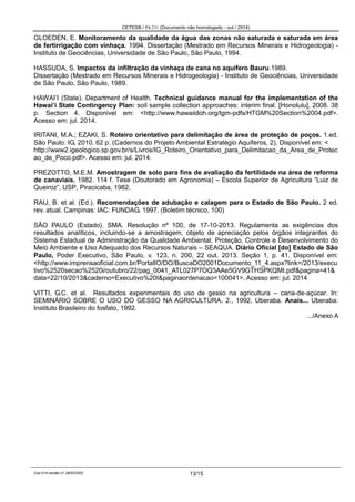 CETESB / P4.231 (Documento não homologado - out / 2014)
Cod.014-versão 01 28/02/2002 13/15
GLOEDEN, E. Monitoramento da qualidade da água das zonas não saturada e saturada em área
de fertirrigação com vinhaça. 1994. Dissertação (Mestrado em Recursos Minerais e Hidrogeologia) -
Instituto de Geociências, Universidade de São Paulo, São Paulo, 1994.
HASSUDA, S. Impactos da infiltração da vinhaça de cana no aquífero Bauru.1989.
Dissertação (Mestrado em Recursos Minerais e Hidrogeologia) - Instituto de Geociências, Universidade
de São Paulo, São Paulo, 1989.
HAWAI’I (State). Department of Health. Technical guidance manual for the implementation of the
Hawai’i State Contingency Plan: soil sample collection approaches: interim final. [Honolulu], 2008. 38
p. Section 4. Disponível em: <http://www.hawaiidoh.org/tgm-pdfs/HTGM%20Section%2004.pdf>.
Acesso em: jul. 2014.
IRITANI, M.A.; EZAKI, S. Roteiro orientativo para delimitação de área de proteção de poços. 1.ed.
São Paulo: IG, 2010. 62 p. (Cadernos do Projeto Ambiental Estratégio Aquíferos, 2), Disponível em: <
http://www2.igeologico.sp.gov.br/s/Livros/IG_Roteiro_Orientativo_para_Delimitacao_da_Area_de_Protec
ao_de_Poco.pdf>. Acesso em: jul. 2014.
PREZOTTO, M.E.M. Amostragem de solo para fins de avaliação da fertilidade na área de reforma
de canaviais. 1982. 114 f. Tese (Doutorado em Agronomia) – Escola Superior de Agricultura “Luiz de
Queiroz”, USP, Piracicaba, 1982.
RAIJ, B. et al. (Ed.). Recomendações de adubação e calagem para o Estado de São Paulo. 2 ed.
rev. atual. Campinas: IAC: FUNDAG, 1997. (Boletim técnico, 100)
SÃO PAULO (Estado). SMA. Resolução nº 100, de 17-10-2013. Regulamenta as exigências dos
resultados analíticos, incluindo-se a amostragem, objeto de apreciação pelos órgãos integrantes do
Sistema Estadual de Administração da Qualidade Ambiental, Proteção, Controle e Desenvolvimento do
Meio Ambiente e Uso Adequado dos Recursos Naturais – SEAQUA. Diário Oficial [do] Estado de São
Paulo, Poder Executivo, São Paulo, v. 123, n. 200, 22 out. 2013. Seção 1, p. 41. Disponível em:
<http://www.imprensaoficial.com.br/PortalIO/DO/BuscaDO2001Documento_11_4.aspx?link=/2013/execu
tivo%2520secao%2520i/outubro/22/pag_0041_ATL027P7OQ3AAe5GV9GTHSPKQMI.pdf&pagina=41&
data=22/10/2013&caderno=Executivo%20I&paginaordenacao=100041>. Acesso em: jul. 2014
VITTI, G.C. et al. Resultados experimentais do uso de gesso na agricultura – cana-de-açúcar. In:
SEMINÁRIO SOBRE O USO DO GESSO NA AGRICULTURA, 2., 1992, Uberaba. Anais... Uberaba:
Instituto Brasileiro do fosfato, 1992.
.../Anexo A
 